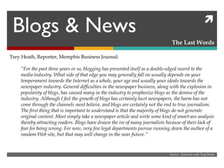 Blogs & News The Last Words Source:  Interview with Trey Heath Trey Heath, Reporter, Memphis Business Journal: “ For the past three years or so, blogging has presented itself as a double-edged sword to the media industry. What side of that edge you may generally fall on usually depends on your temperament towards the Internet as a whole, your age and usually your ideals towards the newspaper industry. General difficulties in the newspaper business, along with the explosion in popularity of blogs, has caused many in the industry to prophesize blogs as the demise of the industry. Although I feel the growth of blogs has certainly hurt newspapers, the harm has not come through the channels most believe, and blogs are certainly not the end to true journalism. The first thing that is important to understand is that the majority of blogs do not generate original content. Most simply take a newspaper article and write some kind of smart-ass analysis thereby attracting readers. Blogs have drawn the ire of many journalists because of their lack of fear for being wrong. For now, very few legal departments pursue running down the author of a random Web site, but that may well change in the near future.” 