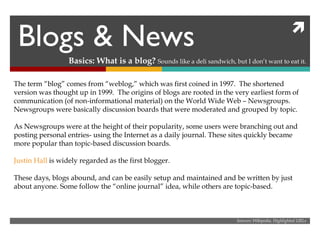 Blogs & News Basics: What is a blog?  Sounds like a deli sandwich, but I don’t want to eat it. The term “blog” comes from “weblog,” which was first coined in 1997.  The shortened version was thought up in 1999.  The origins of blogs are rooted in the very earliest form of communication (of non-informational material) on the World Wide Web – Newsgroups. Newsgroups were basically discussion boards that were moderated and grouped by topic. As Newsgroups were at the height of their popularity, some users were branching out and posting personal entries- using the Internet as a daily journal. These sites quickly became more popular than topic-based discussion boards. Justin Hall  is widely regarded as the first blogger. These days, blogs abound, and can be easily setup and maintained and be written by just about anyone. Some follow the “online journal” idea, while others are topic-based. Sources: Wikipedia, Highlighted URLs 