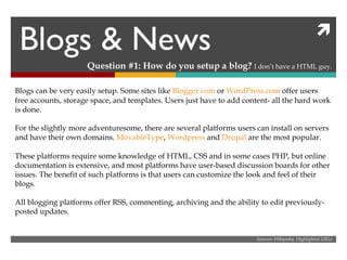 Blogs & News Question #1: How do you setup a blog?  I don’t have a HTML guy. Blogs can be very easily setup. Some sites like  Blogger.com  or  WordPress.com  offer users free accounts, storage space, and templates. Users just have to add content- all the hard work is done. For the slightly more adventuresome, there are several platforms users can install on servers and have their own domains.  MovableType ,  Wordpress  and  Drupal  are the most popular. These platforms require some knowledge of HTML, CSS and in some cases PHP, but online documentation is extensive, and most platforms have user-based discussion boards for other issues. The benefit of such platforms is that users can customize the look and feel of their blogs. All blogging platforms offer RSS, commenting, archiving and the ability to edit previously-posted updates. Sources: Wikipedia, Highlighted URLs 