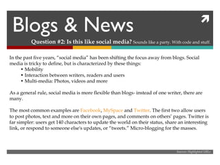 Blogs & News Question #2: Is this like social media?  Sounds like a party. With code and stuff. In the past five years, “social media” has been shifting the focus away from blogs. Social media is tricky to define, but is characterized by these things: •  Mobility •  Interaction between writers, readers and users •  Multi-media: Photos, videos and more As a general rule, social media is more flexible than blogs- instead of one writer, there are many. The most common examples are  Facebook ,  MySpace  and  Twitter . The first two allow users to post photos, text and more on their own pages, and comments on others’ pages. Twitter is far simpler: users get 140 characters to update the world on their status, share an interesting link, or respond to someone else's updates, or “tweets.” Micro-blogging for the masses. Sources: Highlighted URLs 