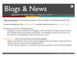 Blogs & News Question #3: What Makes a Blog Successful?  I don’t wanna read about cats. “ Blog your passion ” has been the keystone of “How to Make Your Blog Successful” tips. Arianna Huffington of the  Huffington Post  recently made this point on  The Daily Show . In the same interview, Huffington said: Blogging is not about perfectionism; blogging is about immediacy, transparency and sharing your thoughts like you share them with a friend. Your thoughts are your own, and are very personal, but in the blogosphere, they don’t hear your accent.”  ProBlogger.net  offers these questions to aspiring bloggers: If you could make the same amount of money blogging about any subject, what would it be? Which subjects are you most knowledgeable about? For the subjects in Question 2, would you blog about any of them even for no financial gain?  Source: ProBlogger.net, The Huffington Post 
