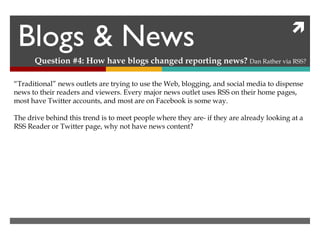 Blogs & News Question #4: How have blogs changed reporting news?  Dan Rather via RSS? “ Traditional” news outlets are trying to use the Web, blogging, and social media to dispense news to their readers and viewers. Every major news outlet uses RSS on their home pages, most have Twitter accounts, and most are on Facebook is some way. The drive behind this trend is to meet people where they are- if they are already looking at a RSS Reader or Twitter page, why not have news content? 