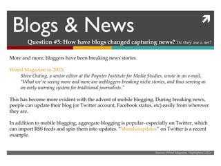 Blogs & News Question #5: How have blogs changed capturing news?  Do they use a net? Sources: Wired Magazine, Highlighted URLs More and more, bloggers have been breaking news stories. Wired Magazine in 2002 : Steve Outing, a senior editor at the Poynter Institute for Media Studies, wrote in an e-mail, "What we're seeing more and more are webloggers breaking niche stories, and thus serving as an early warning system for traditional journalists.” This has become more evident with the advent of mobile blogging. During breaking news, people can update their blog (or Twitter account, Facebook status, etc) easily from wherever they are. In addition to mobile blogging, aggregate blogging is popular- especially on Twitter, which can import RSS feeds and spin them into updates. “ Mumbaiupdates ” on Twitter is a recent example.  