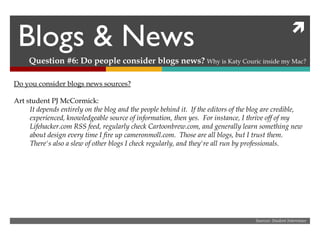 Blogs & News Question #6: Do people consider blogs news?  Why is Katy Couric inside my Mac? Sources: Student Interviews Do you consider blogs news sources? Art student PJ McCormick: It depends entirely on the blog and the people behind it.  If the editors of the blog are credible, experienced, knowledgeable source of information, then yes.  For instance, I thrive off of my Lifehacker.com RSS feed, regularly check Cartoonbrew.com, and generally learn something new about design every time I fire up cameronmoll.com.  Those are all blogs, but I trust them.  There's also a slew of other blogs I check regularly, and they're all run by professionals. 