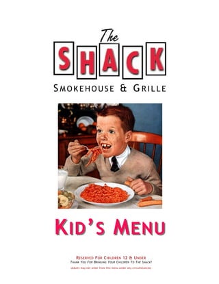 SMOKEHOUSE & G RILLE




K ID ’ S M ENU
       R ESERVED F OR C HILDREN 12 & U NDER
  T HANK Y OU F OR B RINGING Y OUR C HILDREN T O T HE S HACK !
   (Adults may not order from this menu under any circumstances)
 