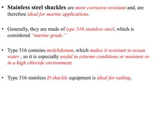 • Stainless steel shackles are more corrosive-resistant and, are
therefore ideal for marine applications.
• Generally, they are made of type 316 stainless steel, which is
considered “marine grade.”
• Type 316 contains molybdenum, which makes it resistant to ocean
water , so it is especially useful in extreme conditions or moisture or
in a high chloride environment.
• Type 316 stainless D shackle equipment is ideal for sailing.
 