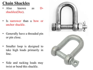 Chain Shackles
• Also known as D-
shackles(Dee).
• Is narrower than a bow or
anchor shackle.
• Generally have a threaded pin
or pin close.
• Smaller loop is designed to
take high loads primarily in
line.
• Side and racking loads may
twist or bend this shackle.
 