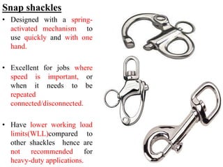 Snap shackles
• Designed with a spring-
activated mechanism to
use quickly and with one
hand.
• Excellent for jobs where
speed is important, or
when it needs to be
repeated
connected/disconnected.
• Have lower working load
limits(WLL)compared to
other shackles hence are
not recommended for
heavy-duty applications.
 