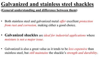 Galvanized and stainless steel shackles
(General understanding and difference between them)
• Both stainless steel and galvanized metal offer excellent protection
from rust and corrosion, making either a good choice.
• Galvanized shackles are ideal for industrial applications where
moisture is not a major issue.
• Galvanized is also a great value as it tends to be less expensive than
stainless steel, but still maintains the shackle’s strength and durability.
 