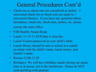General Procedures Cont’dCheck-ins or check-outs are considered as tardies.  3 unexcused check-ins or check-outs are equal to 1 unexcused absence.  If you have any questions about attendance, check-ins, check-outs, tardies, etc. please contact the main office.9:00 Healthy Snack Break Lunch -11:15-11:45/Friday is treat day.Lunch Visitors-please eat at your child’s table. Lunch Money should be sent to school in a sealed envelope with the child’s name, lunch money, and teacher’s name.Recess-12:00-12:20Birthdays- We will have birthday snacks during our snack time or at recess, not in the lunchroom.  Please do NOT send anything with peanuts!