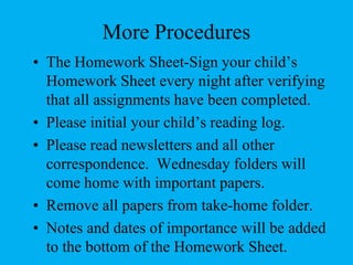 More ProceduresThe Homework Sheet-Sign your child’s Homework Sheet every night after verifying that all assignments have been completed.Please initial your child’s reading log.Please read newsletters and all other correspondence.  Wednesday folders will come home with important papers.Remove all papers from take-home folder.Notes and dates of importance will be added to the bottom of the Homework Sheet.