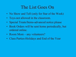 The List Goes OnNo Show and Tell (only for Star of the Week)Toys-not allowed in the classroom.Special Treats/Items-advanced notice pleaseBook Orders will be sent home periodically, but ordered online. Room Mom – any volunteers?Class Parties-Holidays and End of the Year