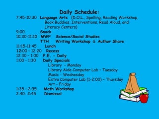 Daily Schedule: 7:45-10:30   Language Arts   (D.O.L., Spelling, Reading Workshop,                          Book Buddies, Interventions, Read Aloud, and                        Literacy Centers)9:00             Snack10:30-11:10   MWF   Science/Social Studies              TTH    Writing Workshop  &  Author Share11:15-11:45     Lunch12:00 – 12:20    Recess12:30 – 1:00    P.E. - Daily1:00 - 1:30      Daily Specials                           Library  – Monday                           Library Aide Computer Lab – Tuesday                          Music - Wednesday                              Extra Computer Lab (1-2:00) – Thursday                                         Art - Friday1:35 – 2:35      Math Workshop2:40- 2:45       Dismissal