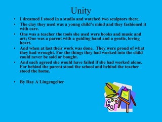 UnityI dreamed I stood in a studio and watched two sculptors there.The clay they used was a young child’s mind and they fashioned it with care.One was a teacher the tools she used were books and music and art; One was a parent with a guiding hand and a gentle, loving heart.And when at last their work was done.  They were proud of what they had wrought. For the things they had worked into the child could never be sold or bought.And each agreed she would have failed if she had worked alone. For behind the parent stood the school and behind the teacher stood the home.By Ray A Lingengelter
