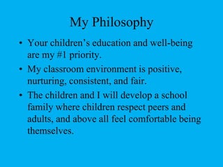 My PhilosophyYour children’s education and well-being are my #1 priority.My classroom environment is positive, nurturing, consistent, and fair.The children and I will develop a school family where children respect peers and adults, and above all feel comfortable being themselves.