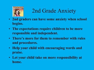 2nd Grade Anxiety2nd graders can have some anxiety when school begins.The expectations require children to be more responsible and independent.There’s more for them to remember with rules and procedures.Help your child with encouraging words and praise. Let your child take on more responsibility at home.