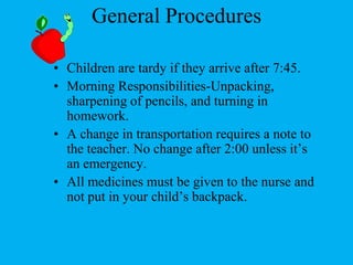 General ProceduresChildren are tardy if they arrive after 7:45.Morning Responsibilities-Unpacking, sharpening of pencils, and turning in homework.A change in transportation requires a note to the teacher. No change after 2:00 unless it’s an emergency. All medicines must be given to the nurse and not put in your child’s backpack.
