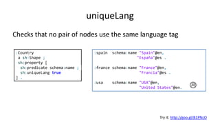 Property pair constraints
Constraint Description
equals The sets of values of both properties at a given focus node must be equal
disjoint The sets of values of both properties at a given focus node must be different
lessThan The values must be smaller than the values of another property
lessThanOrEquals The values must be smaller or equal than the values of another property
Try it: http://goo.gl/BFzMoz
:User a sh:NodeShape ;
sh:property [
sh:path schema:givenName ;
sh:equals foaf:firstName
];
sh:property [
sh:path schema:givenName ;
sh:disjoint schema:lastName
] .
:alice schema:givenName "Alice";
schema:lastName "Cooper";
foaf:firstName "Alice" .
:bob schema:givenName "Bob";
schema:lastName "Smith" ;
foaf:firstName "Robert" .
:carol schema:givenName "Carol";
schema:lastName "Carol" ;
foaf:firstName "Carol" .


 