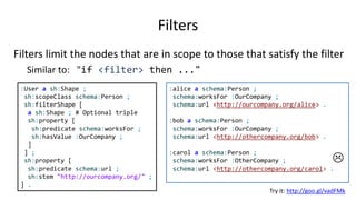 Partitions and qualified value shapes
partition declares a partition on the set of values
:Book a sh:Shape ;
sh:property [
sh:predicate schema:productID ;
sh:partition (
[sh:minCount 1; sh:maxCount 1; sh:pattern "^isbn"]
[sh:minCount 1; sh:maxCount 1; sh:pattern "^code"]
)
] .
Don't try it
Not yet implemented
NOTE:
This feature is under development
The specification defines a Greedy algorithm and the violation errors depend on the order of the elements on the list
This can be tricky when some values overlap several elements in the partition
 