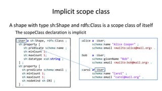 Implicit target class
A shape with type sh:Shape and rdfs:Class is a scope class of itself
The targetClass declaration is implicit
:User a sh:NodeShape, rdfs:Class ;
sh:property [
sh:path schema:name ;
sh:minCount 1;
sh:maxCount 1;
sh:datatype xsd:string ;
] ;
sh:property [
sh:path schema:email ;
sh:minCount 1;
sh:maxCount 1;
sh:nodeKind sh:IRI ;
] .
:alice a :User;
schema:name "Alice Cooper" ;
schema:email <mailto:alice@mail.org> .
:bob a :User;
schema:givenName "Bob" ;
schema:email <mailto:bob@mail.org> .
:carol a :User;
schema:name "Carol" ;
schema:email "carol@mail.org" .
 