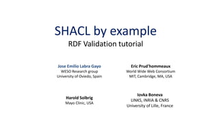 SHACL by example
RDF Validation tutorial
Eric Prud'hommeaux
World Wide Web Consortium
MIT, Cambridge, MA, USA
Harold Solbrig
Mayo Clinic, USA
Jose Emilio Labra Gayo
WESO Research group
University of Oviedo, Spain
Iovka Boneva
LINKS, INRIA & CNRS
University of Lille, France
 