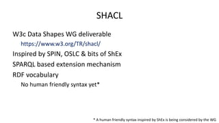 SHACL
W3c Data Shapes WG deliverable
https://www.w3.org/TR/shacl/
Inspired by SPIN, OSLC & bits of ShEx
SPARQL based exten...