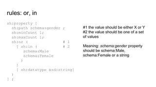rules: or, in
sh:property [
sh:path schema:gender ;
sh:minCount 1;
sh:maxCount 1;
sh:or ( # 1
[ sh:in ( # 2
schema:Male
sc...