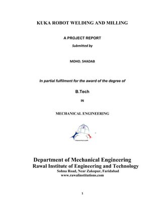 1
KUKA ROBOT WELDING AND MILLING
A PROJECT REPORT
Submitted by
MOHD. SHADAB
In partial fulfilment for the award of the degree of
B.Tech
IN
MECHANICAL ENGINEERING
Department of Mechanical Engineering
Rawal Institute of Engineering and Technology
Sohna Road, Near Zakopur, Faridabad
www.rawalinstitutions.com
 