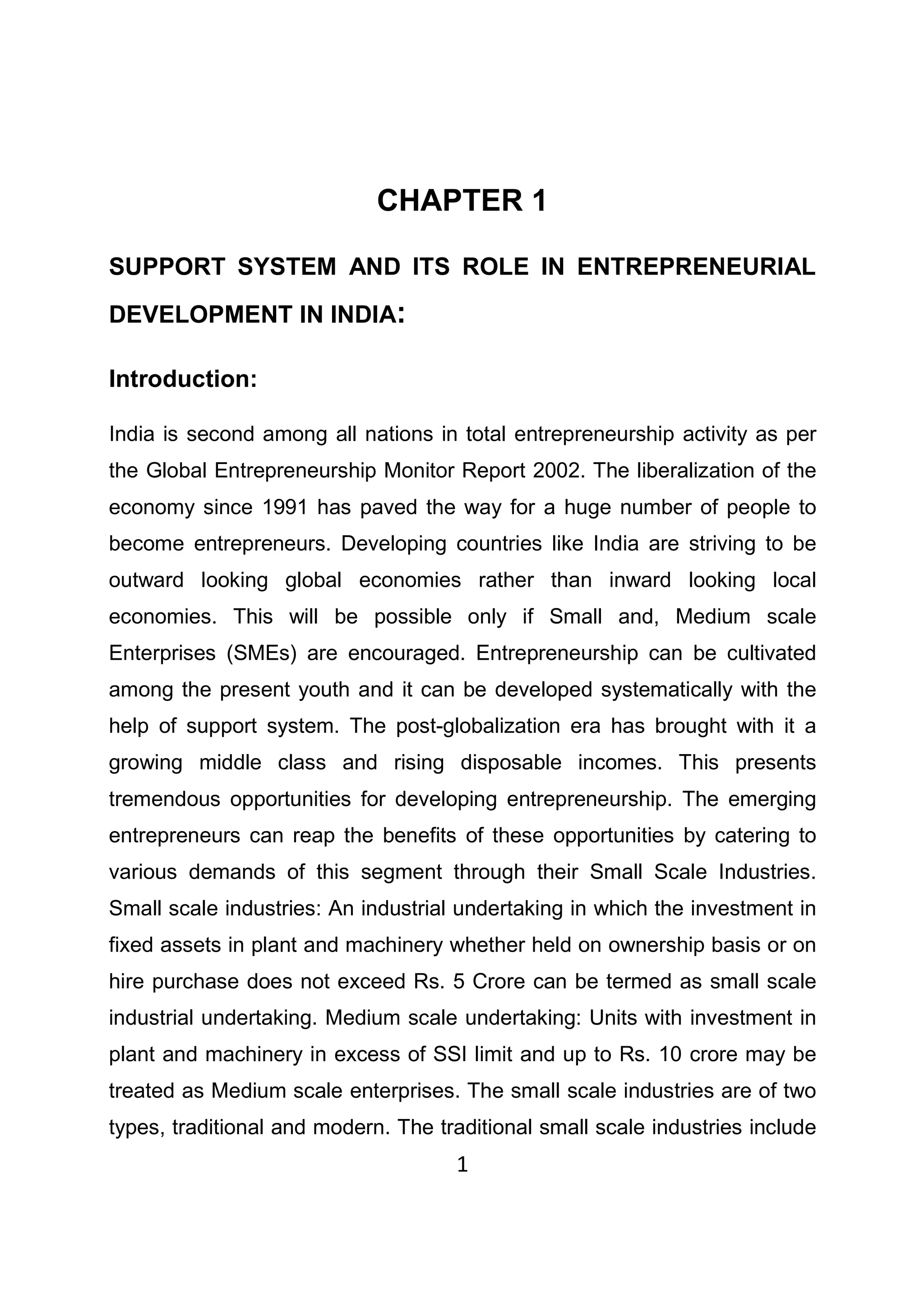 1
CHAPTER 1
SUPPORT SYSTEM AND ITS ROLE IN ENTREPRENEURIAL
DEVELOPMENT IN INDIA:
Introduction:
India is second among all nations in total entrepreneurship activity as per
the Global Entrepreneurship Monitor Report 2002. The liberalization of the
economy since 1991 has paved the way for a huge number of people to
become entrepreneurs. Developing countries like India are striving to be
outward looking global economies rather than inward looking local
economies. This will be possible only if Small and, Medium scale
Enterprises (SMEs) are encouraged. Entrepreneurship can be cultivated
among the present youth and it can be developed systematically with the
help of support system. The post-globalization era has brought with it a
growing middle class and rising disposable incomes. This presents
tremendous opportunities for developing entrepreneurship. The emerging
entrepreneurs can reap the benefits of these opportunities by catering to
various demands of this segment through their Small Scale Industries.
Small scale industries: An industrial undertaking in which the investment in
fixed assets in plant and machinery whether held on ownership basis or on
hire purchase does not exceed Rs. 5 Crore can be termed as small scale
industrial undertaking. Medium scale undertaking: Units with investment in
plant and machinery in excess of SSI limit and up to Rs. 10 crore may be
treated as Medium scale enterprises. The small scale industries are of two
types, traditional and modern. The traditional small scale industries include
 