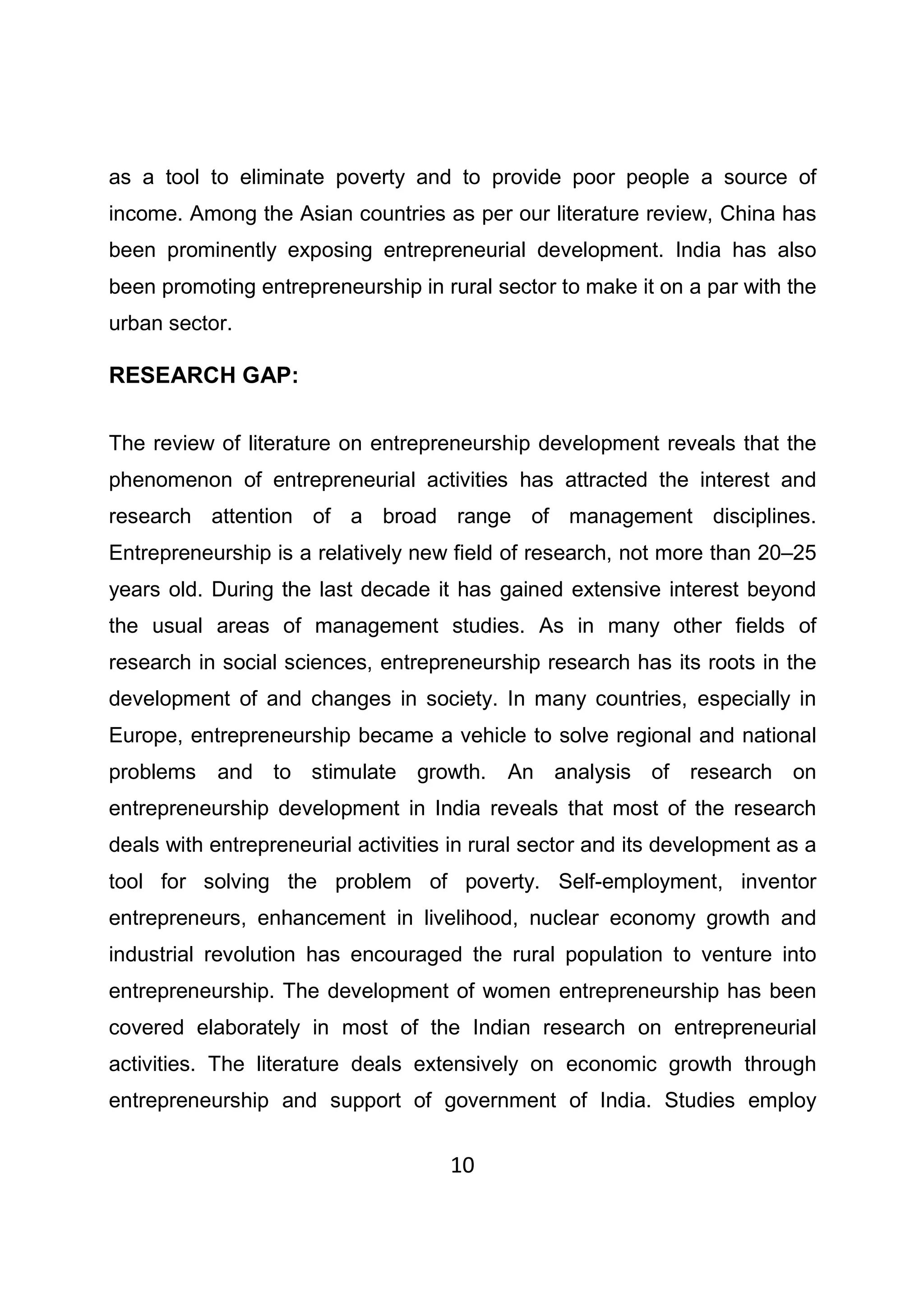 10
as a tool to eliminate poverty and to provide poor people a source of
income. Among the Asian countries as per our literature review, China has
been prominently exposing entrepreneurial development. India has also
been promoting entrepreneurship in rural sector to make it on a par with the
urban sector.
RESEARCH GAP:
The review of literature on entrepreneurship development reveals that the
phenomenon of entrepreneurial activities has attracted the interest and
research attention of a broad range of management disciplines.
Entrepreneurship is a relatively new field of research, not more than 20–25
years old. During the last decade it has gained extensive interest beyond
the usual areas of management studies. As in many other fields of
research in social sciences, entrepreneurship research has its roots in the
development of and changes in society. In many countries, especially in
Europe, entrepreneurship became a vehicle to solve regional and national
problems and to stimulate growth. An analysis of research on
entrepreneurship development in India reveals that most of the research
deals with entrepreneurial activities in rural sector and its development as a
tool for solving the problem of poverty. Self-employment, inventor
entrepreneurs, enhancement in livelihood, nuclear economy growth and
industrial revolution has encouraged the rural population to venture into
entrepreneurship. The development of women entrepreneurship has been
covered elaborately in most of the Indian research on entrepreneurial
activities. The literature deals extensively on economic growth through
entrepreneurship and support of government of India. Studies employ
 