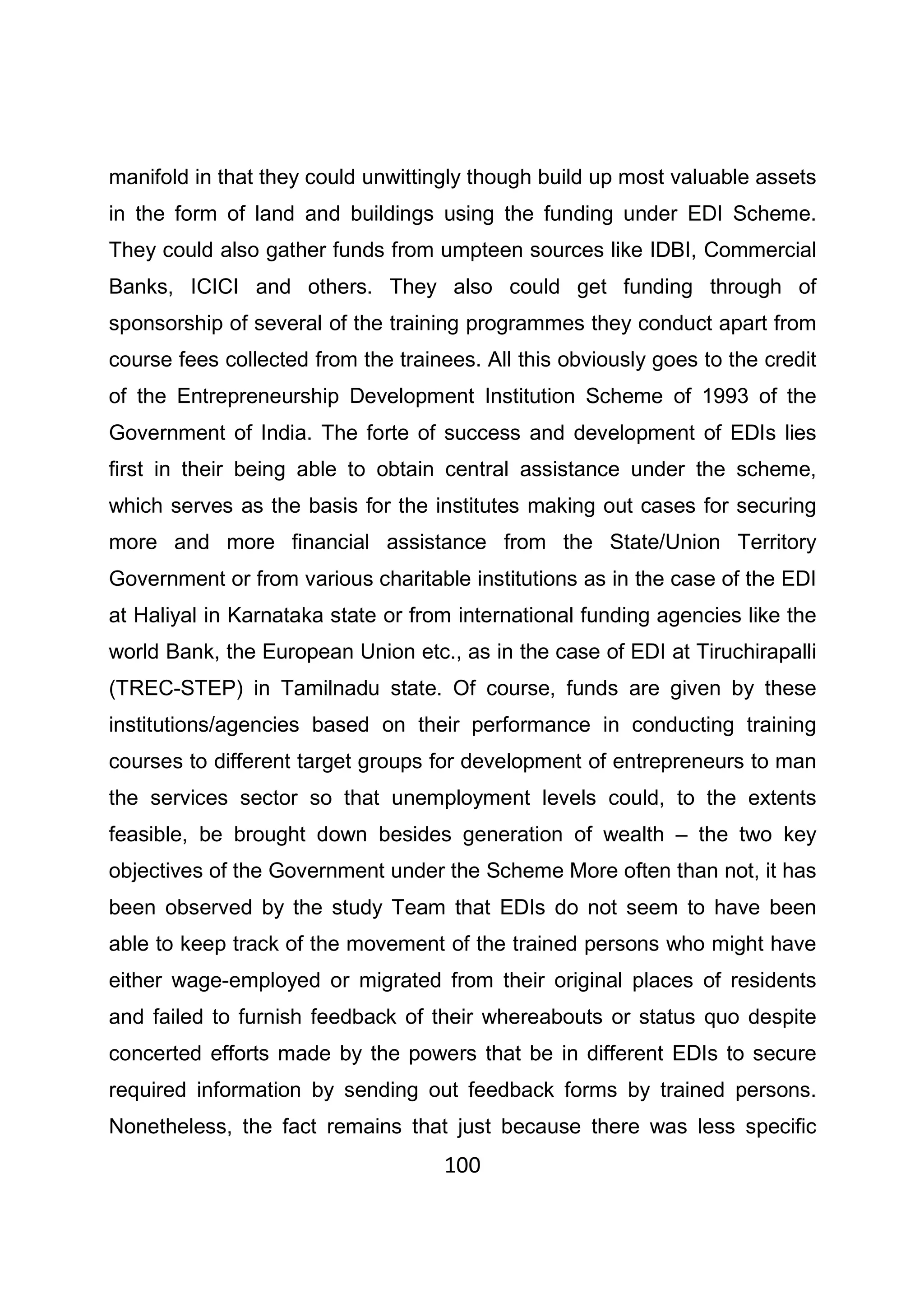 100
manifold in that they could unwittingly though build up most valuable assets
in the form of land and buildings using the funding under EDI Scheme.
They could also gather funds from umpteen sources like IDBI, Commercial
Banks, ICICI and others. They also could get funding through of
sponsorship of several of the training programmes they conduct apart from
course fees collected from the trainees. All this obviously goes to the credit
of the Entrepreneurship Development Institution Scheme of 1993 of the
Government of India. The forte of success and development of EDIs lies
first in their being able to obtain central assistance under the scheme,
which serves as the basis for the institutes making out cases for securing
more and more financial assistance from the State/Union Territory
Government or from various charitable institutions as in the case of the EDI
at Haliyal in Karnataka state or from international funding agencies like the
world Bank, the European Union etc., as in the case of EDI at Tiruchirapalli
(TREC-STEP) in Tamilnadu state. Of course, funds are given by these
institutions/agencies based on their performance in conducting training
courses to different target groups for development of entrepreneurs to man
the services sector so that unemployment levels could, to the extents
feasible, be brought down besides generation of wealth – the two key
objectives of the Government under the Scheme More often than not, it has
been observed by the study Team that EDIs do not seem to have been
able to keep track of the movement of the trained persons who might have
either wage-employed or migrated from their original places of residents
and failed to furnish feedback of their whereabouts or status quo despite
concerted efforts made by the powers that be in different EDIs to secure
required information by sending out feedback forms by trained persons.
Nonetheless, the fact remains that just because there was less specific
 