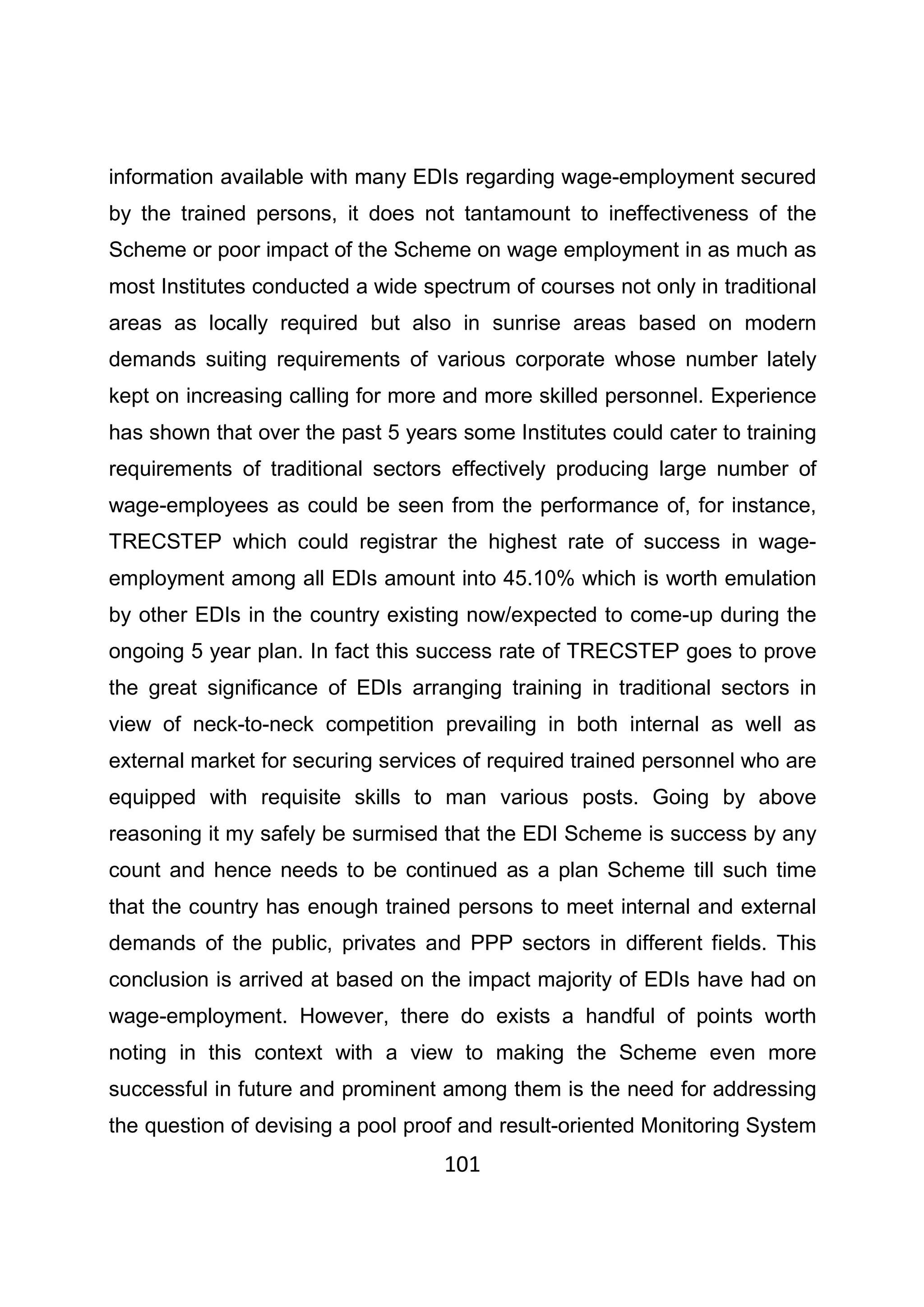 101
information available with many EDIs regarding wage-employment secured
by the trained persons, it does not tantamount to ineffectiveness of the
Scheme or poor impact of the Scheme on wage employment in as much as
most Institutes conducted a wide spectrum of courses not only in traditional
areas as locally required but also in sunrise areas based on modern
demands suiting requirements of various corporate whose number lately
kept on increasing calling for more and more skilled personnel. Experience
has shown that over the past 5 years some Institutes could cater to training
requirements of traditional sectors effectively producing large number of
wage-employees as could be seen from the performance of, for instance,
TRECSTEP which could registrar the highest rate of success in wage-
employment among all EDIs amount into 45.10% which is worth emulation
by other EDIs in the country existing now/expected to come-up during the
ongoing 5 year plan. In fact this success rate of TRECSTEP goes to prove
the great significance of EDIs arranging training in traditional sectors in
view of neck-to-neck competition prevailing in both internal as well as
external market for securing services of required trained personnel who are
equipped with requisite skills to man various posts. Going by above
reasoning it my safely be surmised that the EDI Scheme is success by any
count and hence needs to be continued as a plan Scheme till such time
that the country has enough trained persons to meet internal and external
demands of the public, privates and PPP sectors in different fields. This
conclusion is arrived at based on the impact majority of EDIs have had on
wage-employment. However, there do exists a handful of points worth
noting in this context with a view to making the Scheme even more
successful in future and prominent among them is the need for addressing
the question of devising a pool proof and result-oriented Monitoring System
 