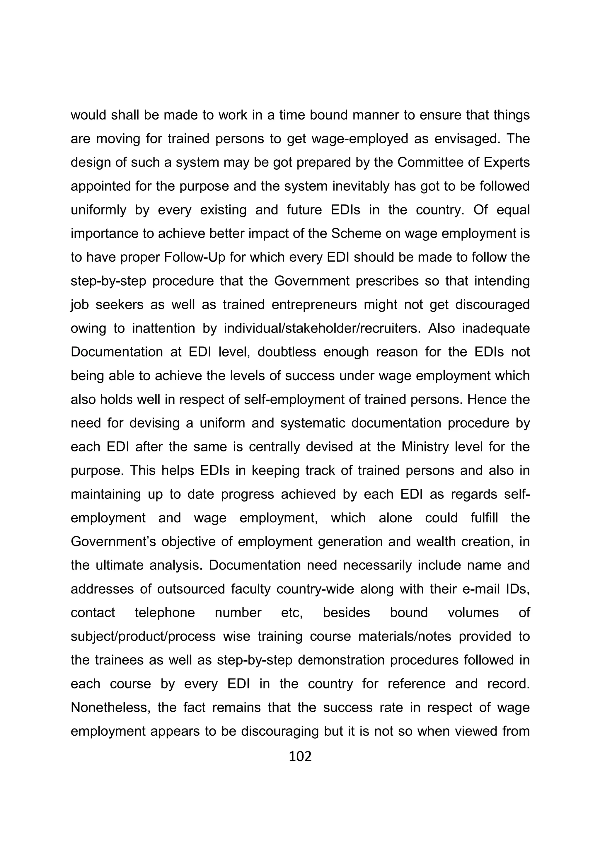 102
would shall be made to work in a time bound manner to ensure that things
are moving for trained persons to get wage-employed as envisaged. The
design of such a system may be got prepared by the Committee of Experts
appointed for the purpose and the system inevitably has got to be followed
uniformly by every existing and future EDIs in the country. Of equal
importance to achieve better impact of the Scheme on wage employment is
to have proper Follow-Up for which every EDI should be made to follow the
step-by-step procedure that the Government prescribes so that intending
job seekers as well as trained entrepreneurs might not get discouraged
owing to inattention by individual/stakeholder/recruiters. Also inadequate
Documentation at EDI level, doubtless enough reason for the EDIs not
being able to achieve the levels of success under wage employment which
also holds well in respect of self-employment of trained persons. Hence the
need for devising a uniform and systematic documentation procedure by
each EDI after the same is centrally devised at the Ministry level for the
purpose. This helps EDIs in keeping track of trained persons and also in
maintaining up to date progress achieved by each EDI as regards self-
employment and wage employment, which alone could fulfill the
Government’s objective of employment generation and wealth creation, in
the ultimate analysis. Documentation need necessarily include name and
addresses of outsourced faculty country-wide along with their e-mail IDs,
contact telephone number etc, besides bound volumes of
subject/product/process wise training course materials/notes provided to
the trainees as well as step-by-step demonstration procedures followed in
each course by every EDI in the country for reference and record.
Nonetheless, the fact remains that the success rate in respect of wage
employment appears to be discouraging but it is not so when viewed from
 