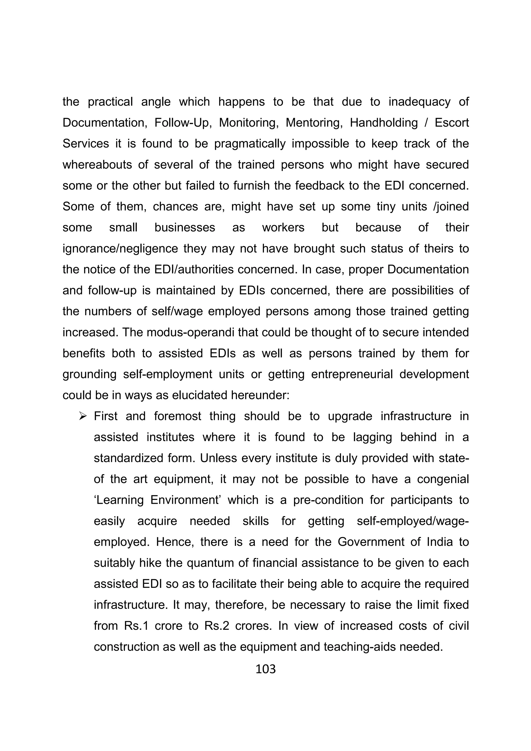 103
the practical angle which happens to be that due to inadequacy of
Documentation, Follow-Up, Monitoring, Mentoring, Handholding / Escort
Services it is found to be pragmatically impossible to keep track of the
whereabouts of several of the trained persons who might have secured
some or the other but failed to furnish the feedback to the EDI concerned.
Some of them, chances are, might have set up some tiny units /joined
some small businesses as workers but because of their
ignorance/negligence they may not have brought such status of theirs to
the notice of the EDI/authorities concerned. In case, proper Documentation
and follow-up is maintained by EDIs concerned, there are possibilities of
the numbers of self/wage employed persons among those trained getting
increased. The modus-operandi that could be thought of to secure intended
benefits both to assisted EDIs as well as persons trained by them for
grounding self-employment units or getting entrepreneurial development
could be in ways as elucidated hereunder:
First and foremost thing should be to upgrade infrastructure in
assisted institutes where it is found to be lagging behind in a
standardized form. Unless every institute is duly provided with state-
of the art equipment, it may not be possible to have a congenial
‘Learning Environment’ which is a pre-condition for participants to
easily acquire needed skills for getting self-employed/wage-
employed. Hence, there is a need for the Government of India to
suitably hike the quantum of financial assistance to be given to each
assisted EDI so as to facilitate their being able to acquire the required
infrastructure. It may, therefore, be necessary to raise the limit fixed
from Rs.1 crore to Rs.2 crores. In view of increased costs of civil
construction as well as the equipment and teaching-aids needed.
 
