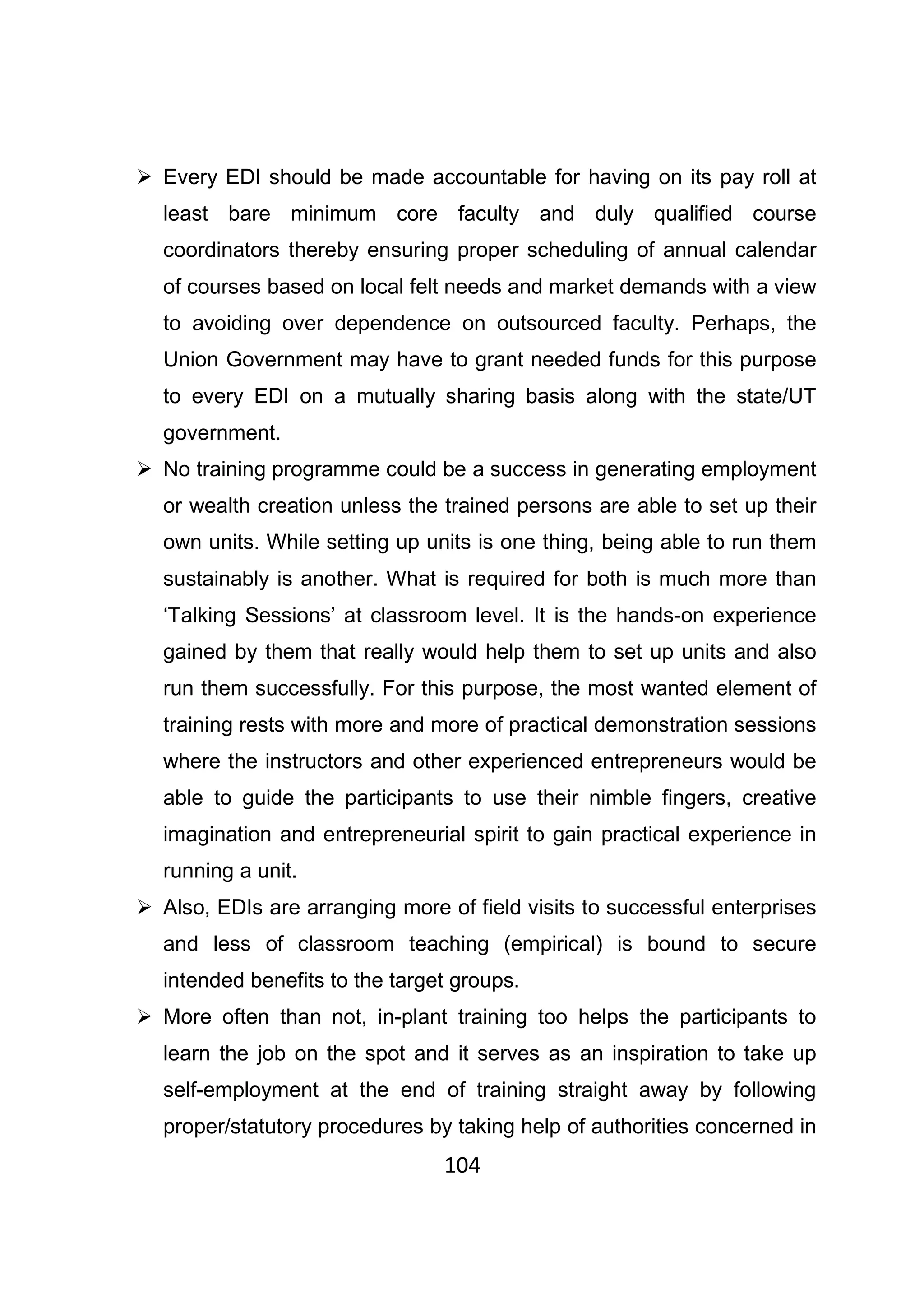 104
Every EDI should be made accountable for having on its pay roll at
least bare minimum core faculty and duly qualified course
coordinators thereby ensuring proper scheduling of annual calendar
of courses based on local felt needs and market demands with a view
to avoiding over dependence on outsourced faculty. Perhaps, the
Union Government may have to grant needed funds for this purpose
to every EDI on a mutually sharing basis along with the state/UT
government.
No training programme could be a success in generating employment
or wealth creation unless the trained persons are able to set up their
own units. While setting up units is one thing, being able to run them
sustainably is another. What is required for both is much more than
‘Talking Sessions’ at classroom level. It is the hands-on experience
gained by them that really would help them to set up units and also
run them successfully. For this purpose, the most wanted element of
training rests with more and more of practical demonstration sessions
where the instructors and other experienced entrepreneurs would be
able to guide the participants to use their nimble fingers, creative
imagination and entrepreneurial spirit to gain practical experience in
running a unit.
Also, EDIs are arranging more of field visits to successful enterprises
and less of classroom teaching (empirical) is bound to secure
intended benefits to the target groups.
More often than not, in-plant training too helps the participants to
learn the job on the spot and it serves as an inspiration to take up
self-employment at the end of training straight away by following
proper/statutory procedures by taking help of authorities concerned in
 