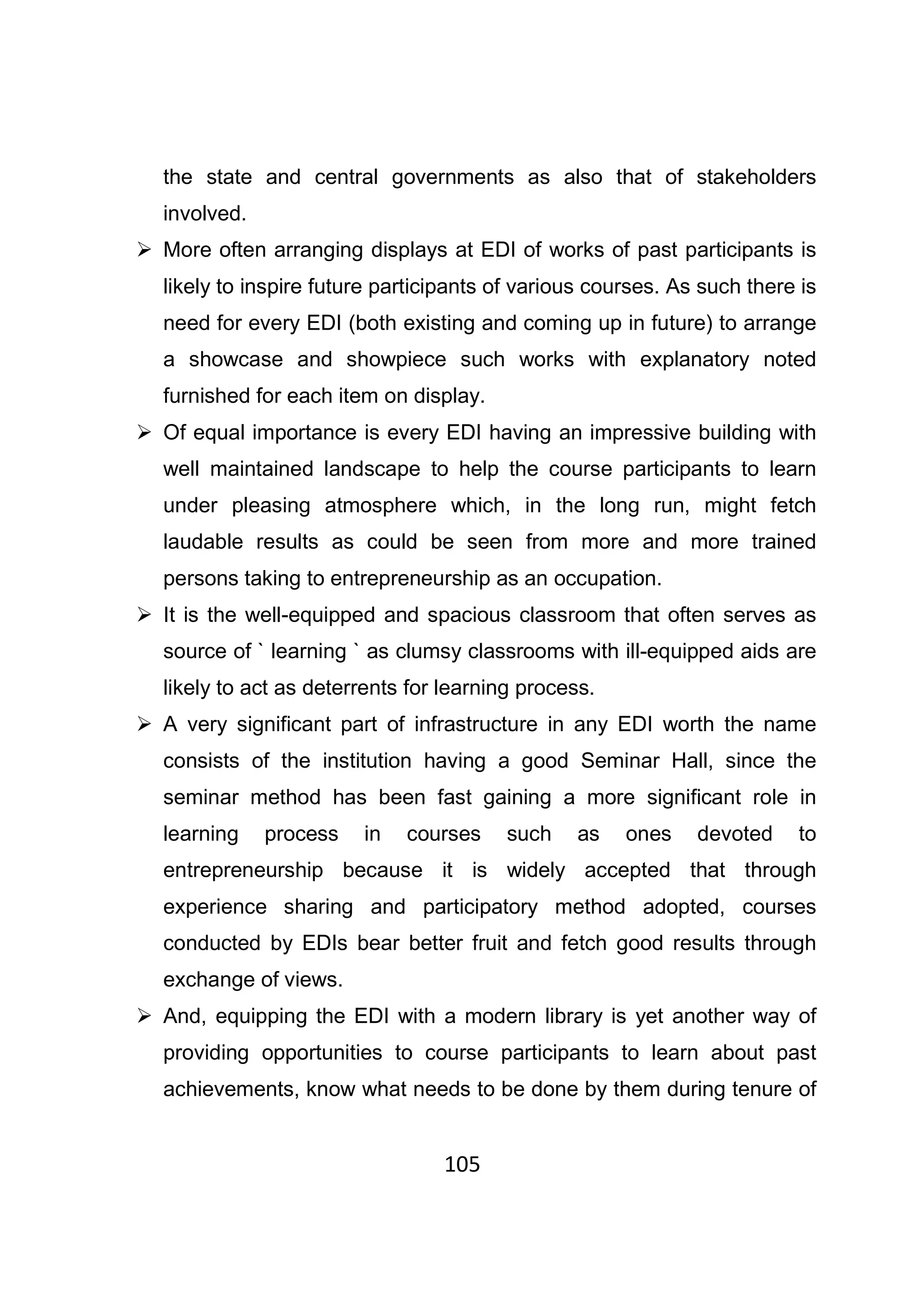105
the state and central governments as also that of stakeholders
involved.
More often arranging displays at EDI of works of past participants is
likely to inspire future participants of various courses. As such there is
need for every EDI (both existing and coming up in future) to arrange
a showcase and showpiece such works with explanatory noted
furnished for each item on display.
Of equal importance is every EDI having an impressive building with
well maintained landscape to help the course participants to learn
under pleasing atmosphere which, in the long run, might fetch
laudable results as could be seen from more and more trained
persons taking to entrepreneurship as an occupation.
It is the well-equipped and spacious classroom that often serves as
source of ` learning ` as clumsy classrooms with ill-equipped aids are
likely to act as deterrents for learning process.
A very significant part of infrastructure in any EDI worth the name
consists of the institution having a good Seminar Hall, since the
seminar method has been fast gaining a more significant role in
learning process in courses such as ones devoted to
entrepreneurship because it is widely accepted that through
experience sharing and participatory method adopted, courses
conducted by EDIs bear better fruit and fetch good results through
exchange of views.
And, equipping the EDI with a modern library is yet another way of
providing opportunities to course participants to learn about past
achievements, know what needs to be done by them during tenure of
 