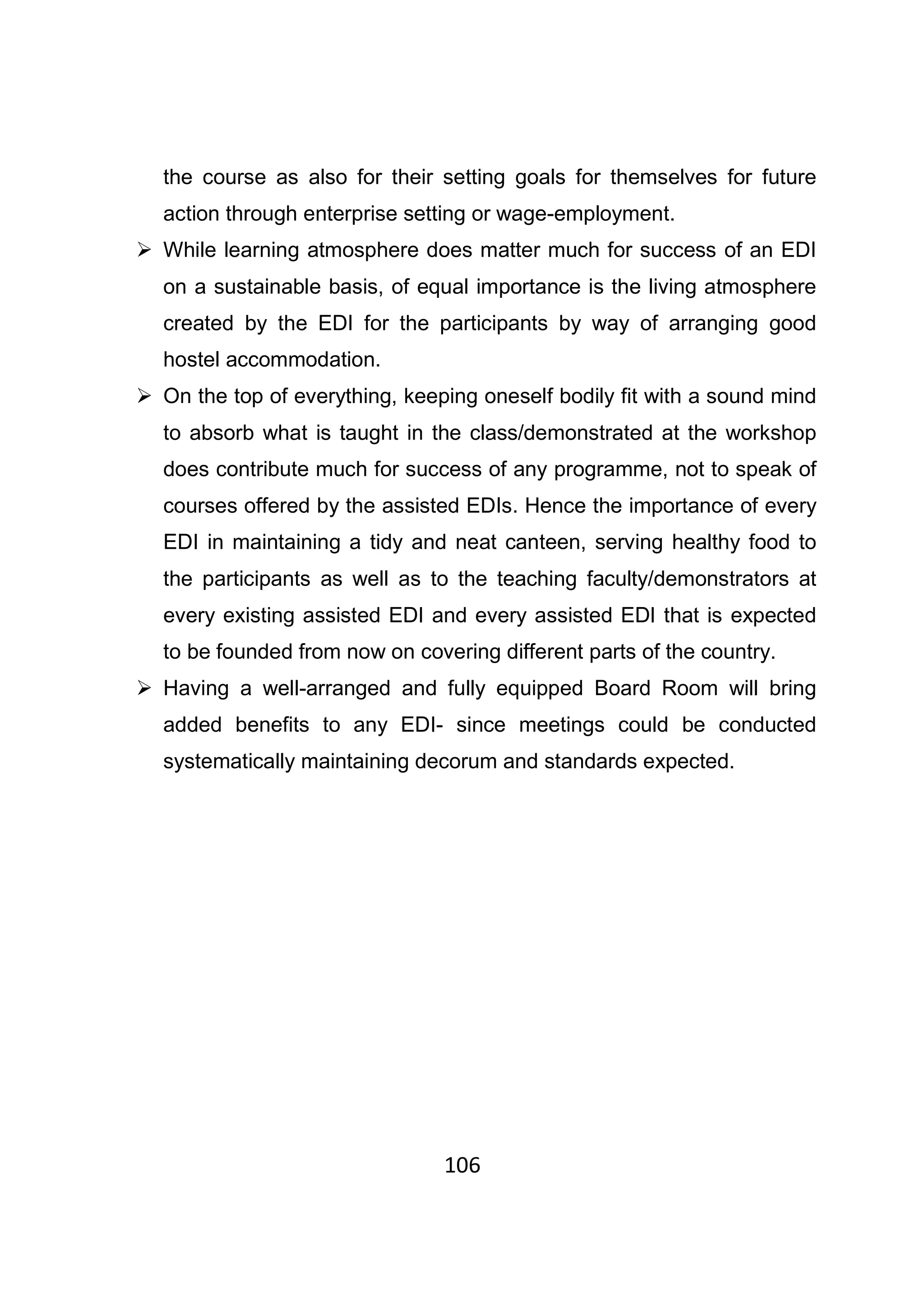 106
the course as also for their setting goals for themselves for future
action through enterprise setting or wage-employment.
While learning atmosphere does matter much for success of an EDI
on a sustainable basis, of equal importance is the living atmosphere
created by the EDI for the participants by way of arranging good
hostel accommodation.
On the top of everything, keeping oneself bodily fit with a sound mind
to absorb what is taught in the class/demonstrated at the workshop
does contribute much for success of any programme, not to speak of
courses offered by the assisted EDIs. Hence the importance of every
EDI in maintaining a tidy and neat canteen, serving healthy food to
the participants as well as to the teaching faculty/demonstrators at
every existing assisted EDI and every assisted EDI that is expected
to be founded from now on covering different parts of the country.
Having a well-arranged and fully equipped Board Room will bring
added benefits to any EDI- since meetings could be conducted
systematically maintaining decorum and standards expected.
 