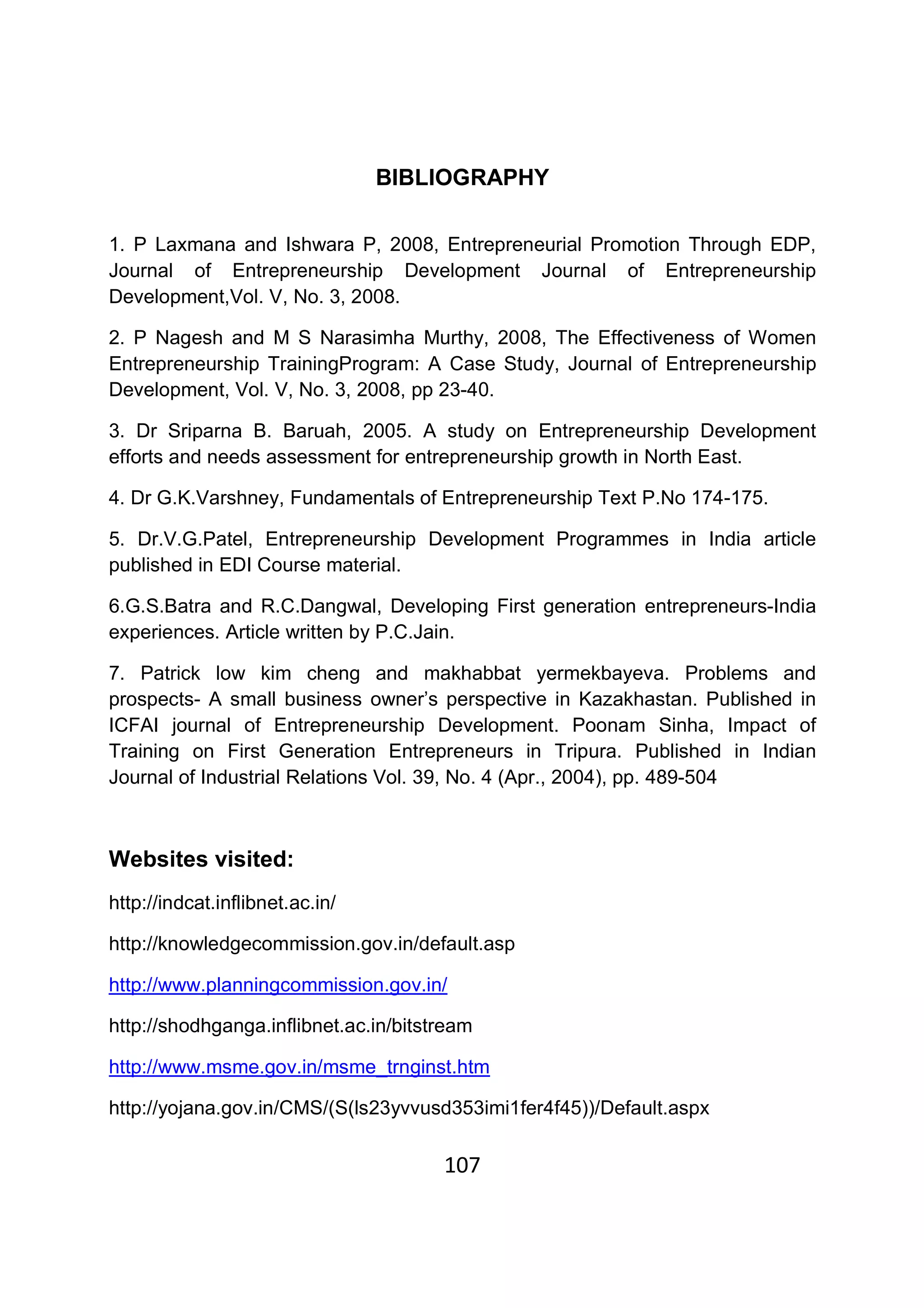 107
BIBLIOGRAPHY
1. P Laxmana and Ishwara P, 2008, Entrepreneurial Promotion Through EDP,
Journal of Entrepreneurship Development Journal of Entrepreneurship
Development,Vol. V, No. 3, 2008.
2. P Nagesh and M S Narasimha Murthy, 2008, The Effectiveness of Women
Entrepreneurship TrainingProgram: A Case Study, Journal of Entrepreneurship
Development, Vol. V, No. 3, 2008, pp 23-40.
3. Dr Sriparna B. Baruah, 2005. A study on Entrepreneurship Development
efforts and needs assessment for entrepreneurship growth in North East.
4. Dr G.K.Varshney, Fundamentals of Entrepreneurship Text P.No 174-175.
5. Dr.V.G.Patel, Entrepreneurship Development Programmes in India article
published in EDI Course material.
6.G.S.Batra and R.C.Dangwal, Developing First generation entrepreneurs-India
experiences. Article written by P.C.Jain.
7. Patrick low kim cheng and makhabbat yermekbayeva. Problems and
prospects- A small business owner’s perspective in Kazakhastan. Published in
ICFAI journal of Entrepreneurship Development. Poonam Sinha, Impact of
Training on First Generation Entrepreneurs in Tripura. Published in Indian
Journal of Industrial Relations Vol. 39, No. 4 (Apr., 2004), pp. 489-504
Websites visited:
http://indcat.inflibnet.ac.in/
http://knowledgecommission.gov.in/default.asp
http://www.planningcommission.gov.in/
http://shodhganga.inflibnet.ac.in/bitstream
http://www.msme.gov.in/msme_trnginst.htm
http://yojana.gov.in/CMS/(S(ls23yvvusd353imi1fer4f45))/Default.aspx
 