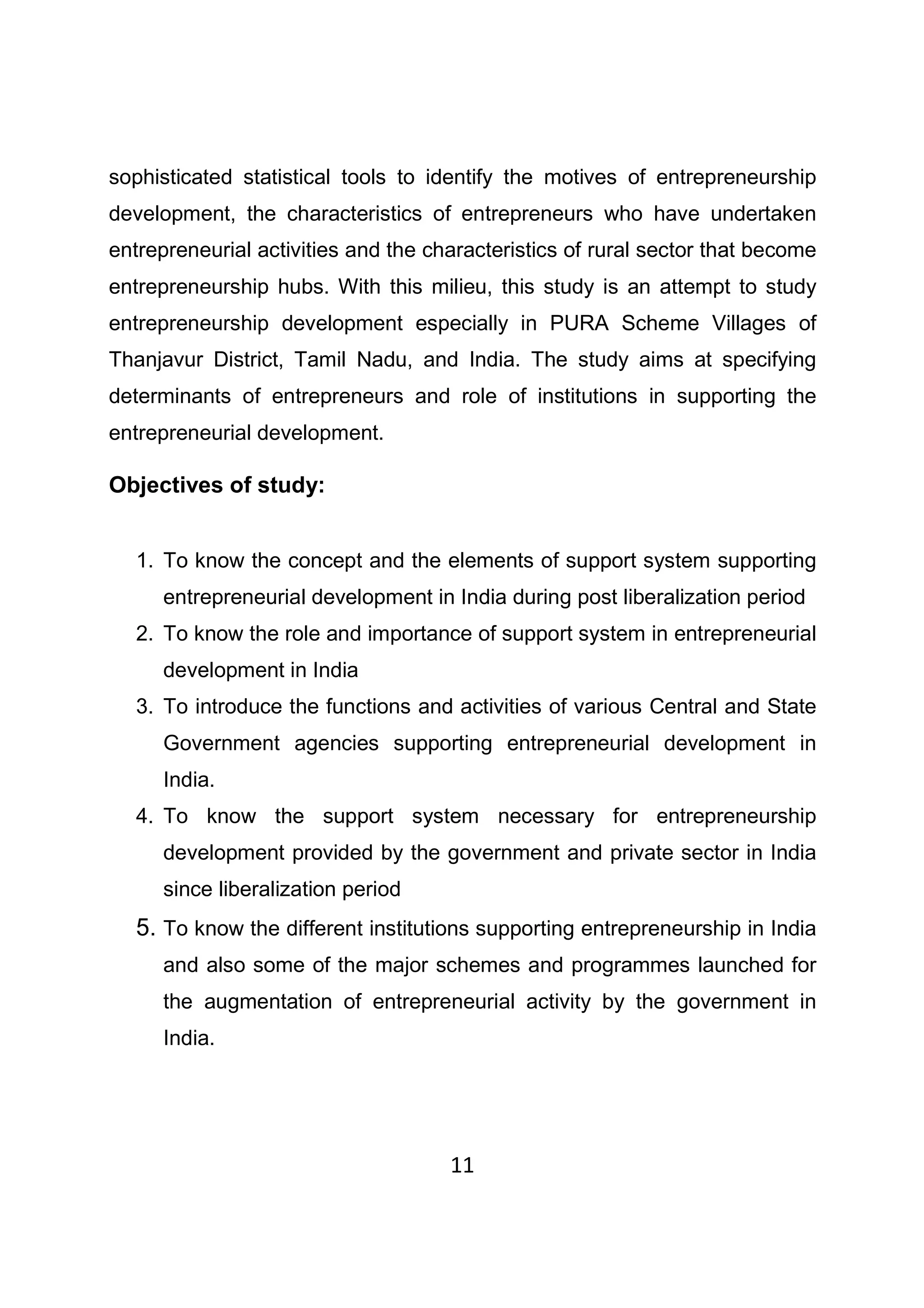 11
sophisticated statistical tools to identify the motives of entrepreneurship
development, the characteristics of entrepreneurs who have undertaken
entrepreneurial activities and the characteristics of rural sector that become
entrepreneurship hubs. With this milieu, this study is an attempt to study
entrepreneurship development especially in PURA Scheme Villages of
Thanjavur District, Tamil Nadu, and India. The study aims at specifying
determinants of entrepreneurs and role of institutions in supporting the
entrepreneurial development.
Objectives of study:
1. To know the concept and the elements of support system supporting
entrepreneurial development in India during post liberalization period
2. To know the role and importance of support system in entrepreneurial
development in India
3. To introduce the functions and activities of various Central and State
Government agencies supporting entrepreneurial development in
India.
4. To know the support system necessary for entrepreneurship
development provided by the government and private sector in India
since liberalization period
5. To know the different institutions supporting entrepreneurship in India
and also some of the major schemes and programmes launched for
the augmentation of entrepreneurial activity by the government in
India.
 