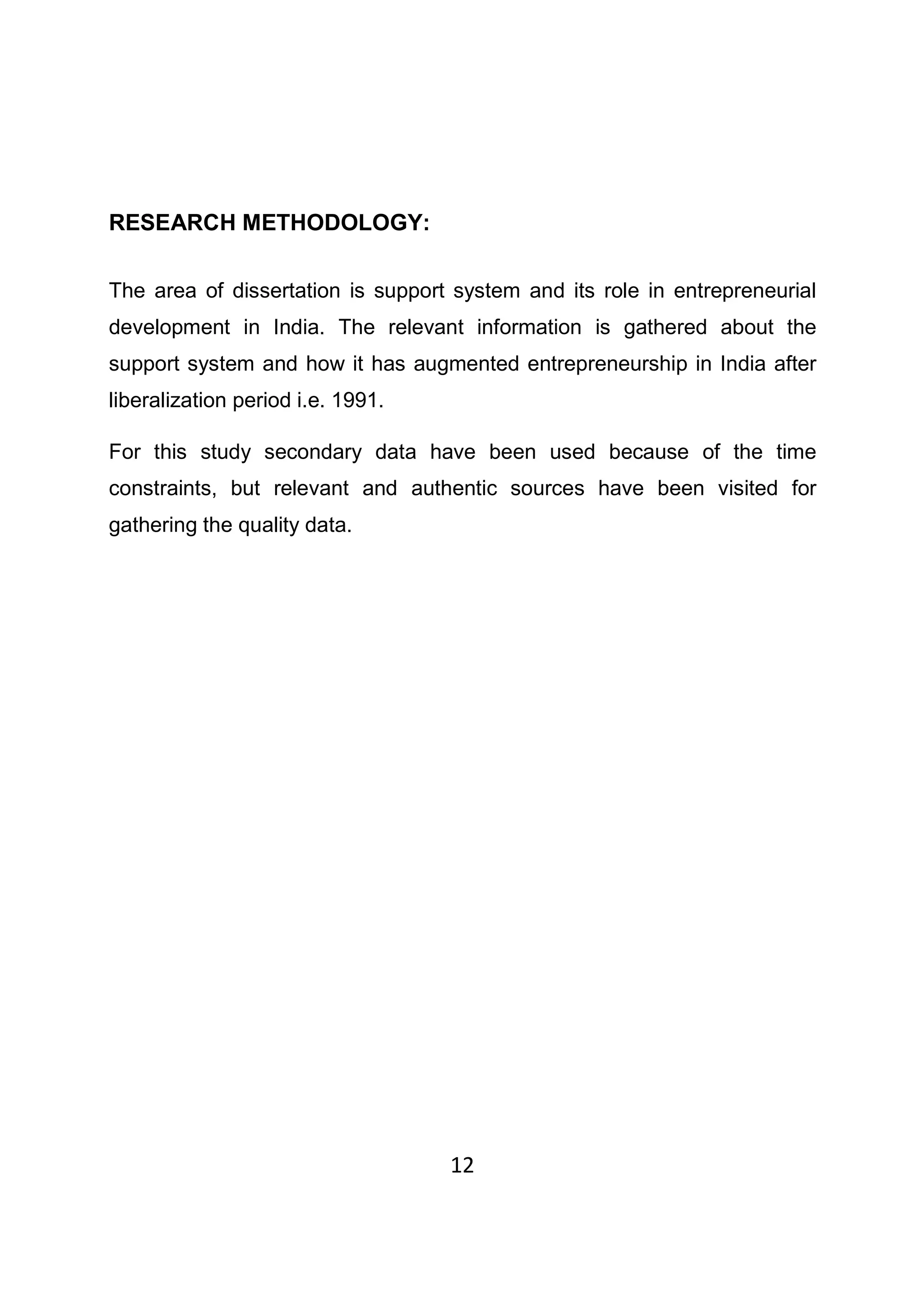 12
RESEARCH METHODOLOGY:
The area of dissertation is support system and its role in entrepreneurial
development in India. The relevant information is gathered about the
support system and how it has augmented entrepreneurship in India after
liberalization period i.e. 1991.
For this study secondary data have been used because of the time
constraints, but relevant and authentic sources have been visited for
gathering the quality data.
 