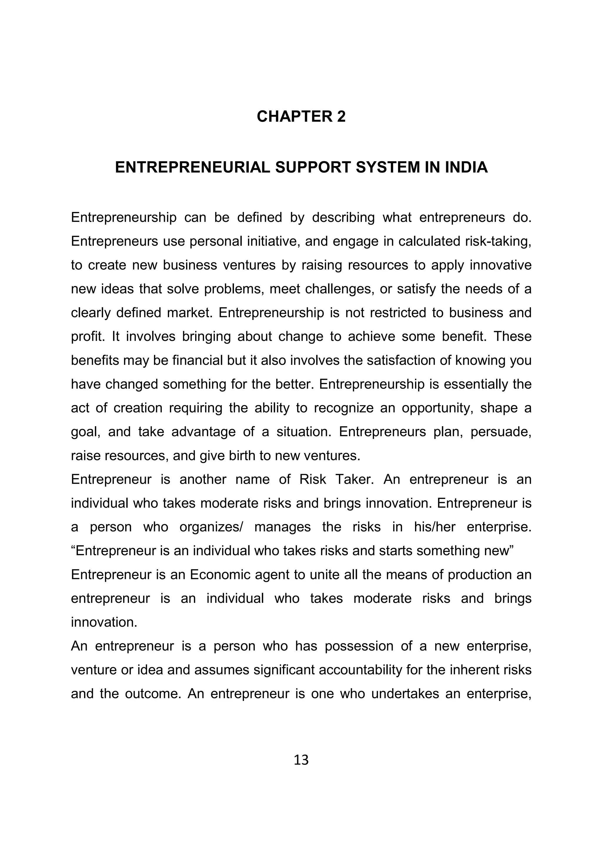 13
CHAPTER 2
ENTREPRENEURIAL SUPPORT SYSTEM IN INDIA
Entrepreneurship can be defined by describing what entrepreneurs do.
Entrepreneurs use personal initiative, and engage in calculated risk-taking,
to create new business ventures by raising resources to apply innovative
new ideas that solve problems, meet challenges, or satisfy the needs of a
clearly defined market. Entrepreneurship is not restricted to business and
profit. It involves bringing about change to achieve some benefit. These
benefits may be financial but it also involves the satisfaction of knowing you
have changed something for the better. Entrepreneurship is essentially the
act of creation requiring the ability to recognize an opportunity, shape a
goal, and take advantage of a situation. Entrepreneurs plan, persuade,
raise resources, and give birth to new ventures.
Entrepreneur is another name of Risk Taker. An entrepreneur is an
individual who takes moderate risks and brings innovation. Entrepreneur is
a person who organizes/ manages the risks in his/her enterprise.
“Entrepreneur is an individual who takes risks and starts something new”
Entrepreneur is an Economic agent to unite all the means of production an
entrepreneur is an individual who takes moderate risks and brings
innovation.
An entrepreneur is a person who has possession of a new enterprise,
venture or idea and assumes significant accountability for the inherent risks
and the outcome. An entrepreneur is one who undertakes an enterprise,
 