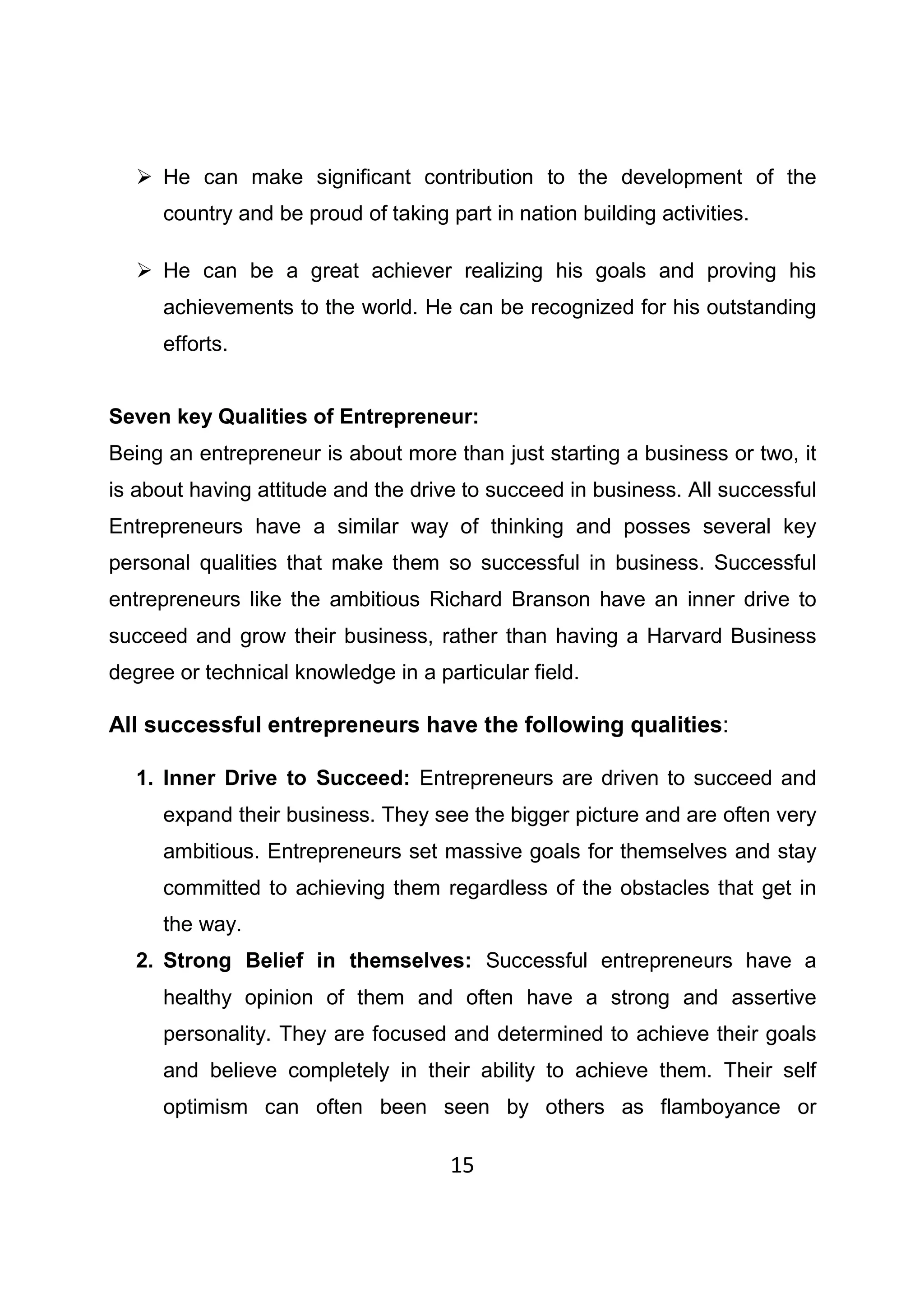 15
He can make significant contribution to the development of the
country and be proud of taking part in nation building activities.
He can be a great achiever realizing his goals and proving his
achievements to the world. He can be recognized for his outstanding
efforts.
Seven key Qualities of Entrepreneur:
Being an entrepreneur is about more than just starting a business or two, it
is about having attitude and the drive to succeed in business. All successful
Entrepreneurs have a similar way of thinking and posses several key
personal qualities that make them so successful in business. Successful
entrepreneurs like the ambitious Richard Branson have an inner drive to
succeed and grow their business, rather than having a Harvard Business
degree or technical knowledge in a particular field.
All successful entrepreneurs have the following qualities:
1. Inner Drive to Succeed: Entrepreneurs are driven to succeed and
expand their business. They see the bigger picture and are often very
ambitious. Entrepreneurs set massive goals for themselves and stay
committed to achieving them regardless of the obstacles that get in
the way.
2. Strong Belief in themselves: Successful entrepreneurs have a
healthy opinion of them and often have a strong and assertive
personality. They are focused and determined to achieve their goals
and believe completely in their ability to achieve them. Their self
optimism can often been seen by others as flamboyance or
 