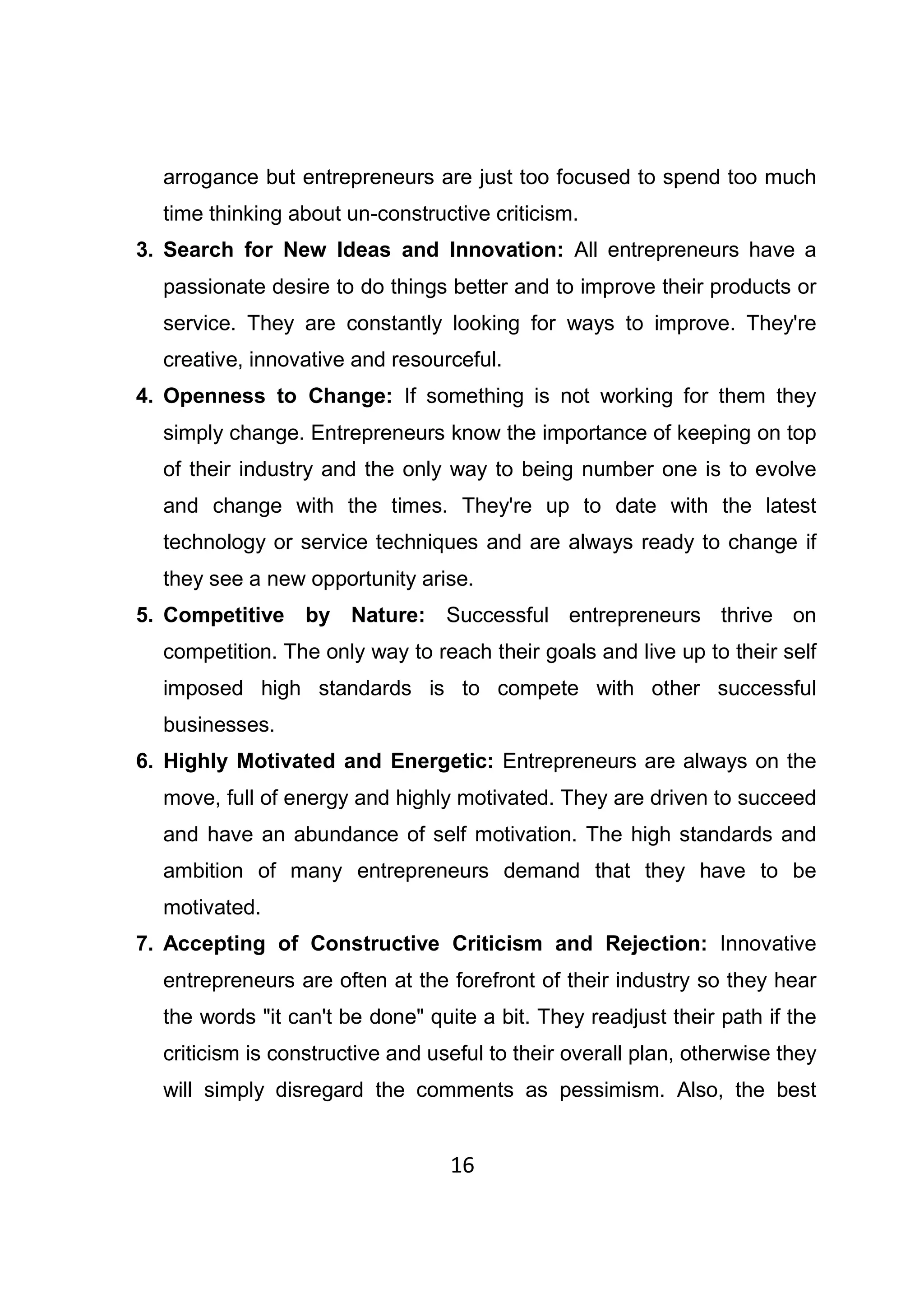 16
arrogance but entrepreneurs are just too focused to spend too much
time thinking about un-constructive criticism.
3. Search for New Ideas and Innovation: All entrepreneurs have a
passionate desire to do things better and to improve their products or
service. They are constantly looking for ways to improve. They're
creative, innovative and resourceful.
4. Openness to Change: If something is not working for them they
simply change. Entrepreneurs know the importance of keeping on top
of their industry and the only way to being number one is to evolve
and change with the times. They're up to date with the latest
technology or service techniques and are always ready to change if
they see a new opportunity arise.
5. Competitive by Nature: Successful entrepreneurs thrive on
competition. The only way to reach their goals and live up to their self
imposed high standards is to compete with other successful
businesses.
6. Highly Motivated and Energetic: Entrepreneurs are always on the
move, full of energy and highly motivated. They are driven to succeed
and have an abundance of self motivation. The high standards and
ambition of many entrepreneurs demand that they have to be
motivated.
7. Accepting of Constructive Criticism and Rejection: Innovative
entrepreneurs are often at the forefront of their industry so they hear
the words "it can't be done" quite a bit. They readjust their path if the
criticism is constructive and useful to their overall plan, otherwise they
will simply disregard the comments as pessimism. Also, the best
 