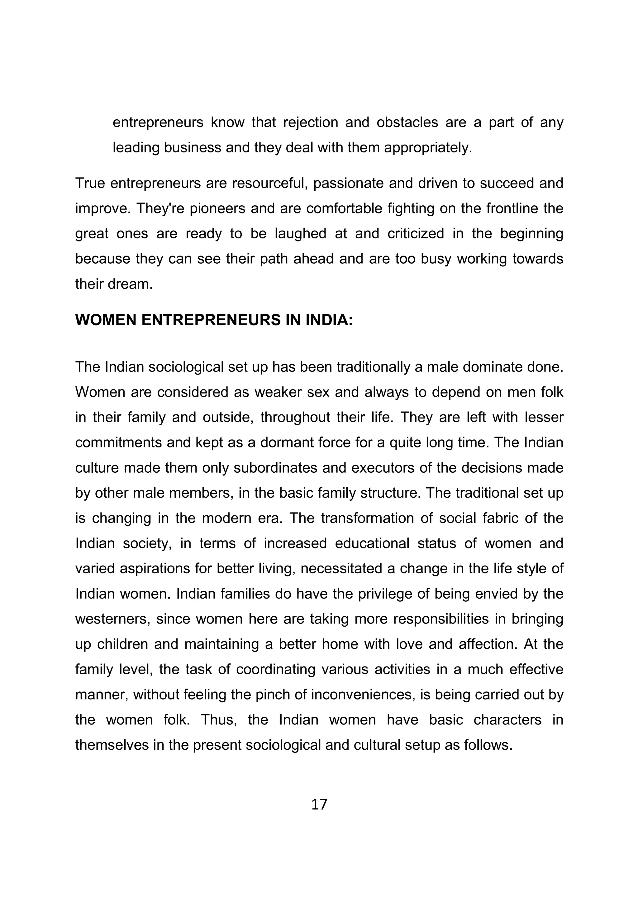 17
entrepreneurs know that rejection and obstacles are a part of any
leading business and they deal with them appropriately.
True entrepreneurs are resourceful, passionate and driven to succeed and
improve. They're pioneers and are comfortable fighting on the frontline the
great ones are ready to be laughed at and criticized in the beginning
because they can see their path ahead and are too busy working towards
their dream.
WOMEN ENTREPRENEURS IN INDIA:
The Indian sociological set up has been traditionally a male dominate done.
Women are considered as weaker sex and always to depend on men folk
in their family and outside, throughout their life. They are left with lesser
commitments and kept as a dormant force for a quite long time. The Indian
culture made them only subordinates and executors of the decisions made
by other male members, in the basic family structure. The traditional set up
is changing in the modern era. The transformation of social fabric of the
Indian society, in terms of increased educational status of women and
varied aspirations for better living, necessitated a change in the life style of
Indian women. Indian families do have the privilege of being envied by the
westerners, since women here are taking more responsibilities in bringing
up children and maintaining a better home with love and affection. At the
family level, the task of coordinating various activities in a much effective
manner, without feeling the pinch of inconveniences, is being carried out by
the women folk. Thus, the Indian women have basic characters in
themselves in the present sociological and cultural setup as follows.
 