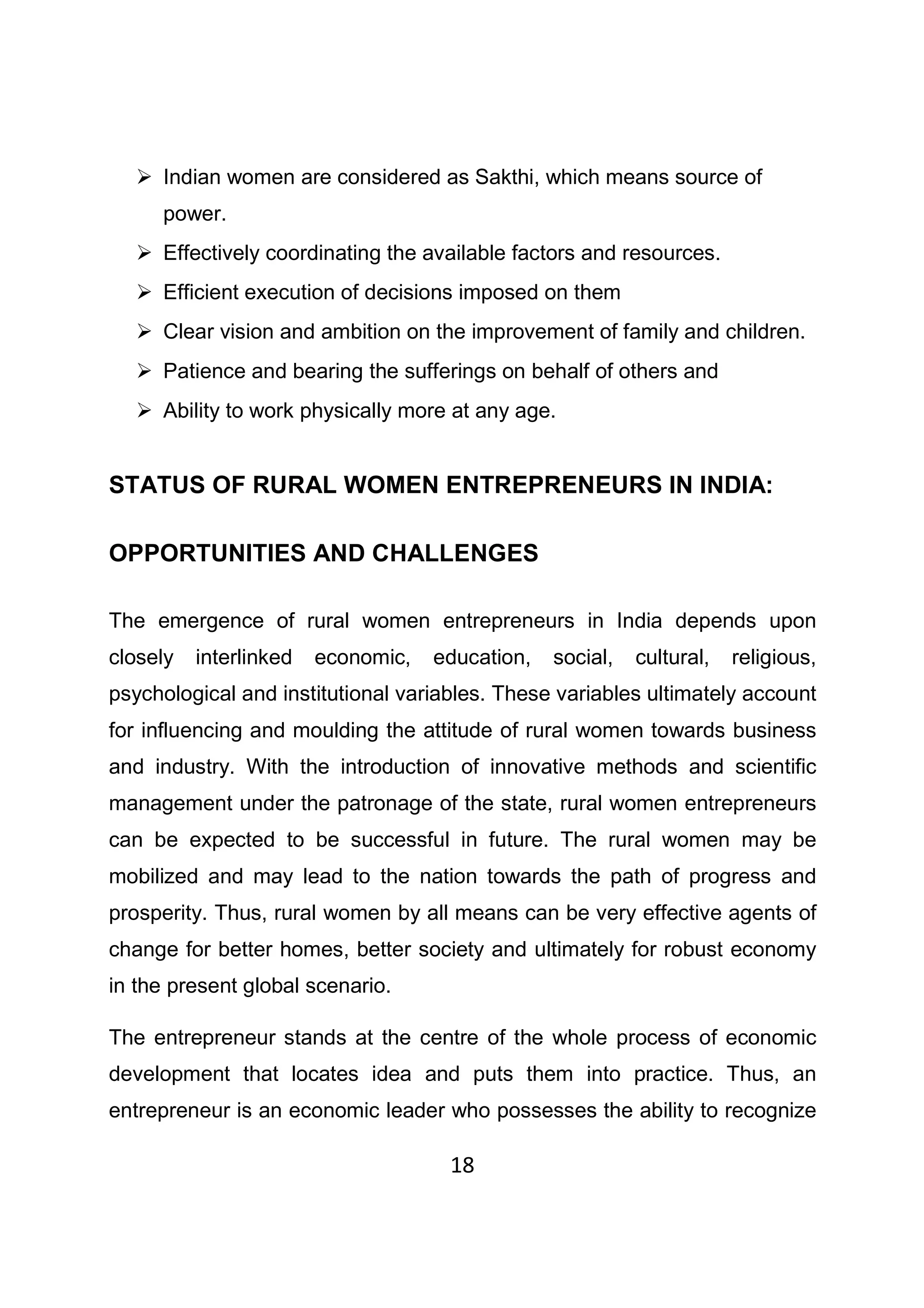 18
Indian women are considered as Sakthi, which means source of
power.
Effectively coordinating the available factors and resources.
Efficient execution of decisions imposed on them
Clear vision and ambition on the improvement of family and children.
Patience and bearing the sufferings on behalf of others and
Ability to work physically more at any age.
STATUS OF RURAL WOMEN ENTREPRENEURS IN INDIA:
OPPORTUNITIES AND CHALLENGES
The emergence of rural women entrepreneurs in India depends upon
closely interlinked economic, education, social, cultural, religious,
psychological and institutional variables. These variables ultimately account
for influencing and moulding the attitude of rural women towards business
and industry. With the introduction of innovative methods and scientific
management under the patronage of the state, rural women entrepreneurs
can be expected to be successful in future. The rural women may be
mobilized and may lead to the nation towards the path of progress and
prosperity. Thus, rural women by all means can be very effective agents of
change for better homes, better society and ultimately for robust economy
in the present global scenario.
The entrepreneur stands at the centre of the whole process of economic
development that locates idea and puts them into practice. Thus, an
entrepreneur is an economic leader who possesses the ability to recognize
 