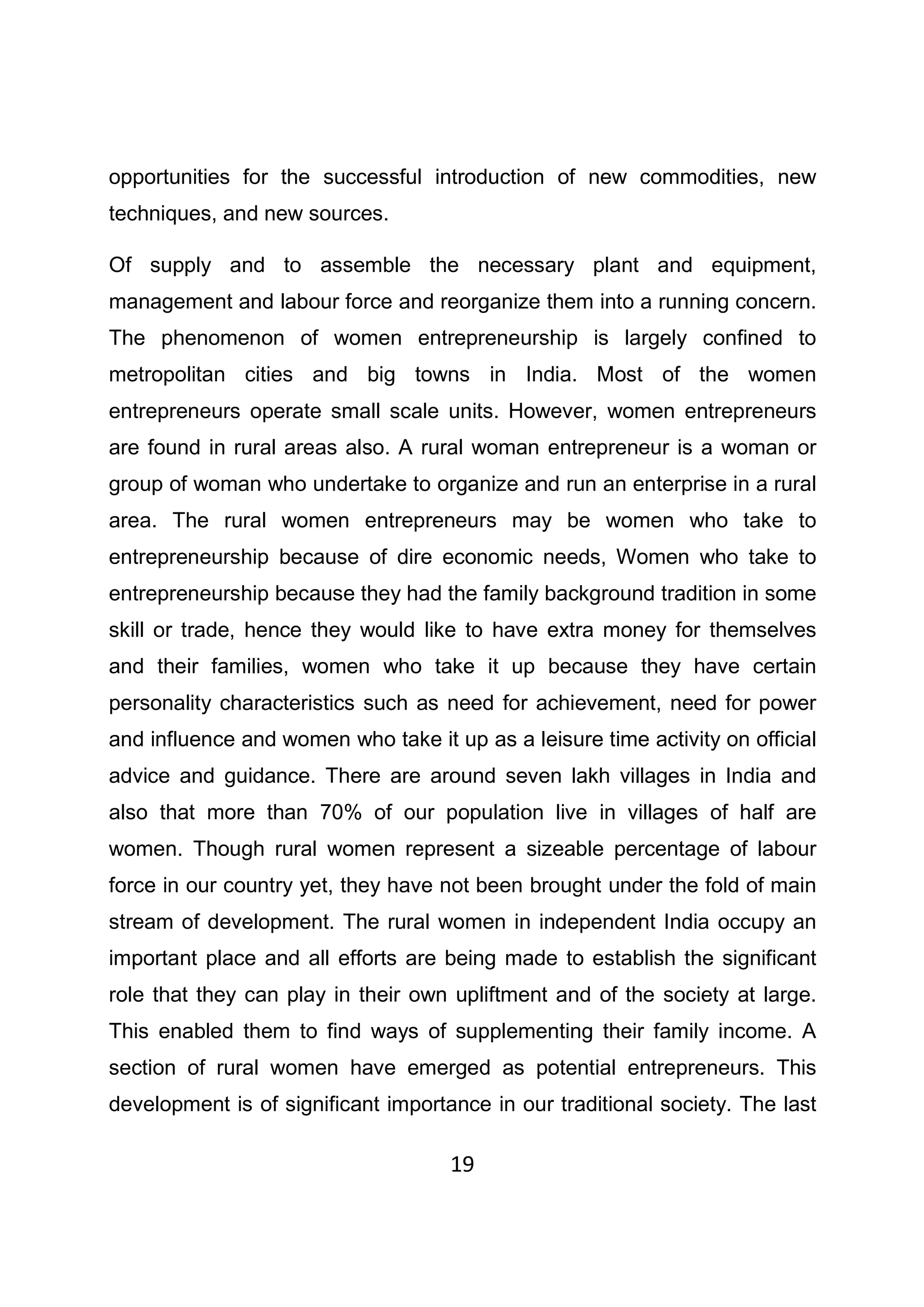 19
opportunities for the successful introduction of new commodities, new
techniques, and new sources.
Of supply and to assemble the necessary plant and equipment,
management and labour force and reorganize them into a running concern.
The phenomenon of women entrepreneurship is largely confined to
metropolitan cities and big towns in India. Most of the women
entrepreneurs operate small scale units. However, women entrepreneurs
are found in rural areas also. A rural woman entrepreneur is a woman or
group of woman who undertake to organize and run an enterprise in a rural
area. The rural women entrepreneurs may be women who take to
entrepreneurship because of dire economic needs, Women who take to
entrepreneurship because they had the family background tradition in some
skill or trade, hence they would like to have extra money for themselves
and their families, women who take it up because they have certain
personality characteristics such as need for achievement, need for power
and influence and women who take it up as a leisure time activity on official
advice and guidance. There are around seven lakh villages in India and
also that more than 70% of our population live in villages of half are
women. Though rural women represent a sizeable percentage of labour
force in our country yet, they have not been brought under the fold of main
stream of development. The rural women in independent India occupy an
important place and all efforts are being made to establish the significant
role that they can play in their own upliftment and of the society at large.
This enabled them to find ways of supplementing their family income. A
section of rural women have emerged as potential entrepreneurs. This
development is of significant importance in our traditional society. The last
 