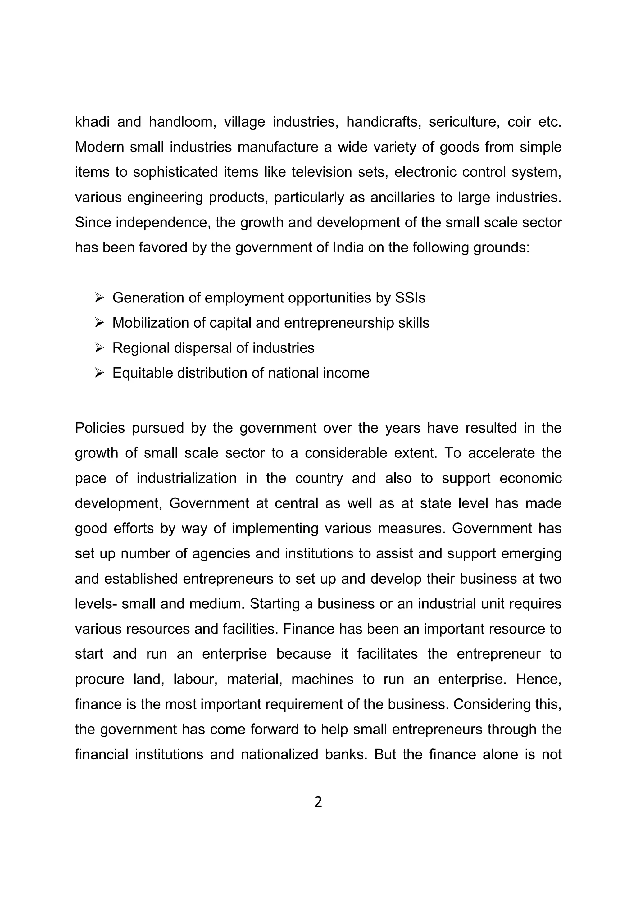 2
khadi and handloom, village industries, handicrafts, sericulture, coir etc.
Modern small industries manufacture a wide variety of goods from simple
items to sophisticated items like television sets, electronic control system,
various engineering products, particularly as ancillaries to large industries.
Since independence, the growth and development of the small scale sector
has been favored by the government of India on the following grounds:
Generation of employment opportunities by SSIs
Mobilization of capital and entrepreneurship skills
Regional dispersal of industries
Equitable distribution of national income
Policies pursued by the government over the years have resulted in the
growth of small scale sector to a considerable extent. To accelerate the
pace of industrialization in the country and also to support economic
development, Government at central as well as at state level has made
good efforts by way of implementing various measures. Government has
set up number of agencies and institutions to assist and support emerging
and established entrepreneurs to set up and develop their business at two
levels- small and medium. Starting a business or an industrial unit requires
various resources and facilities. Finance has been an important resource to
start and run an enterprise because it facilitates the entrepreneur to
procure land, labour, material, machines to run an enterprise. Hence,
finance is the most important requirement of the business. Considering this,
the government has come forward to help small entrepreneurs through the
financial institutions and nationalized banks. But the finance alone is not
 