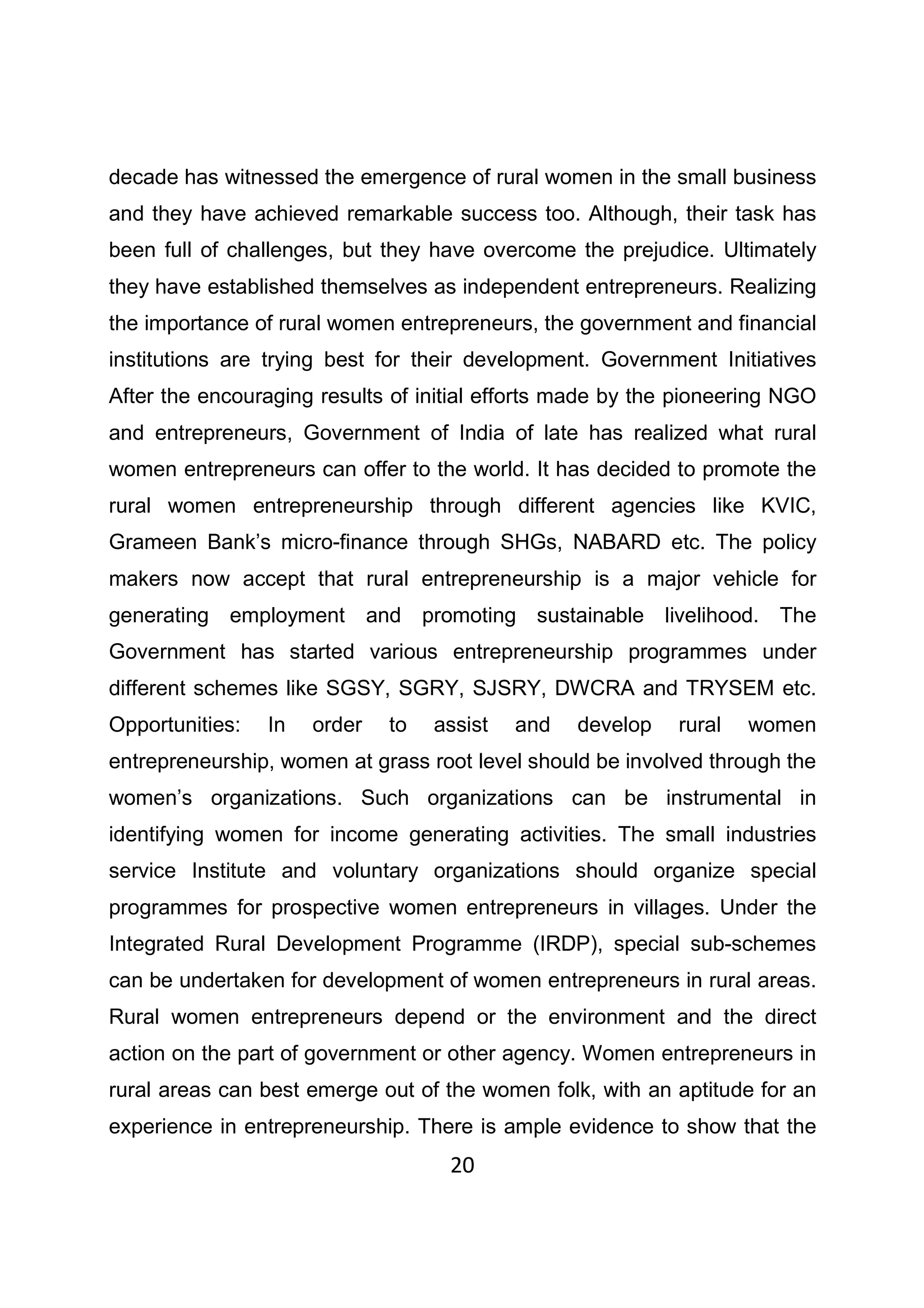 20
decade has witnessed the emergence of rural women in the small business
and they have achieved remarkable success too. Although, their task has
been full of challenges, but they have overcome the prejudice. Ultimately
they have established themselves as independent entrepreneurs. Realizing
the importance of rural women entrepreneurs, the government and financial
institutions are trying best for their development. Government Initiatives
After the encouraging results of initial efforts made by the pioneering NGO
and entrepreneurs, Government of India of late has realized what rural
women entrepreneurs can offer to the world. It has decided to promote the
rural women entrepreneurship through different agencies like KVIC,
Grameen Bank’s micro-finance through SHGs, NABARD etc. The policy
makers now accept that rural entrepreneurship is a major vehicle for
generating employment and promoting sustainable livelihood. The
Government has started various entrepreneurship programmes under
different schemes like SGSY, SGRY, SJSRY, DWCRA and TRYSEM etc.
Opportunities: In order to assist and develop rural women
entrepreneurship, women at grass root level should be involved through the
women’s organizations. Such organizations can be instrumental in
identifying women for income generating activities. The small industries
service Institute and voluntary organizations should organize special
programmes for prospective women entrepreneurs in villages. Under the
Integrated Rural Development Programme (IRDP), special sub-schemes
can be undertaken for development of women entrepreneurs in rural areas.
Rural women entrepreneurs depend or the environment and the direct
action on the part of government or other agency. Women entrepreneurs in
rural areas can best emerge out of the women folk, with an aptitude for an
experience in entrepreneurship. There is ample evidence to show that the
 