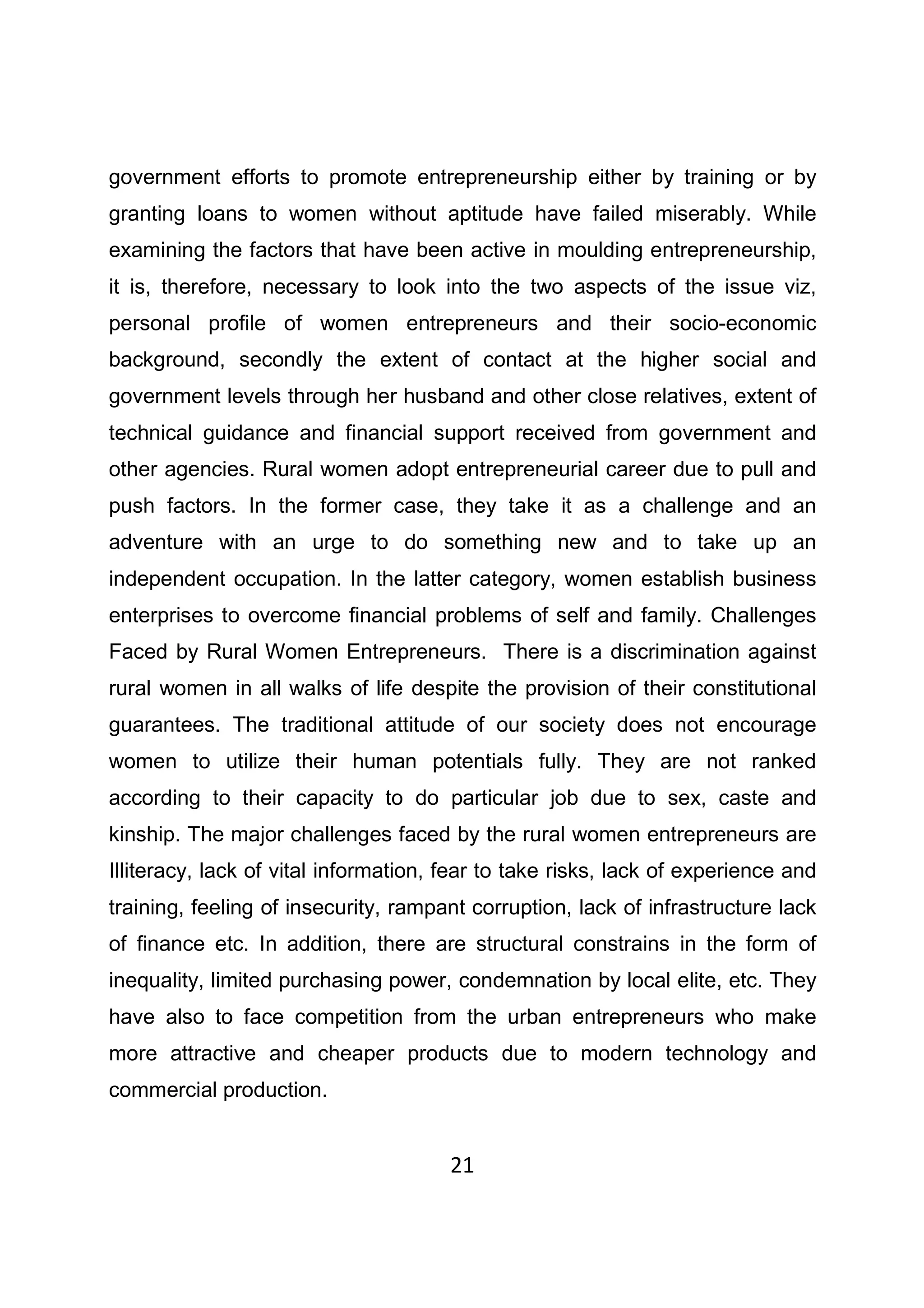 21
government efforts to promote entrepreneurship either by training or by
granting loans to women without aptitude have failed miserably. While
examining the factors that have been active in moulding entrepreneurship,
it is, therefore, necessary to look into the two aspects of the issue viz,
personal profile of women entrepreneurs and their socio-economic
background, secondly the extent of contact at the higher social and
government levels through her husband and other close relatives, extent of
technical guidance and financial support received from government and
other agencies. Rural women adopt entrepreneurial career due to pull and
push factors. In the former case, they take it as a challenge and an
adventure with an urge to do something new and to take up an
independent occupation. In the latter category, women establish business
enterprises to overcome financial problems of self and family. Challenges
Faced by Rural Women Entrepreneurs. There is a discrimination against
rural women in all walks of life despite the provision of their constitutional
guarantees. The traditional attitude of our society does not encourage
women to utilize their human potentials fully. They are not ranked
according to their capacity to do particular job due to sex, caste and
kinship. The major challenges faced by the rural women entrepreneurs are
Illiteracy, lack of vital information, fear to take risks, lack of experience and
training, feeling of insecurity, rampant corruption, lack of infrastructure lack
of finance etc. In addition, there are structural constrains in the form of
inequality, limited purchasing power, condemnation by local elite, etc. They
have also to face competition from the urban entrepreneurs who make
more attractive and cheaper products due to modern technology and
commercial production.
 