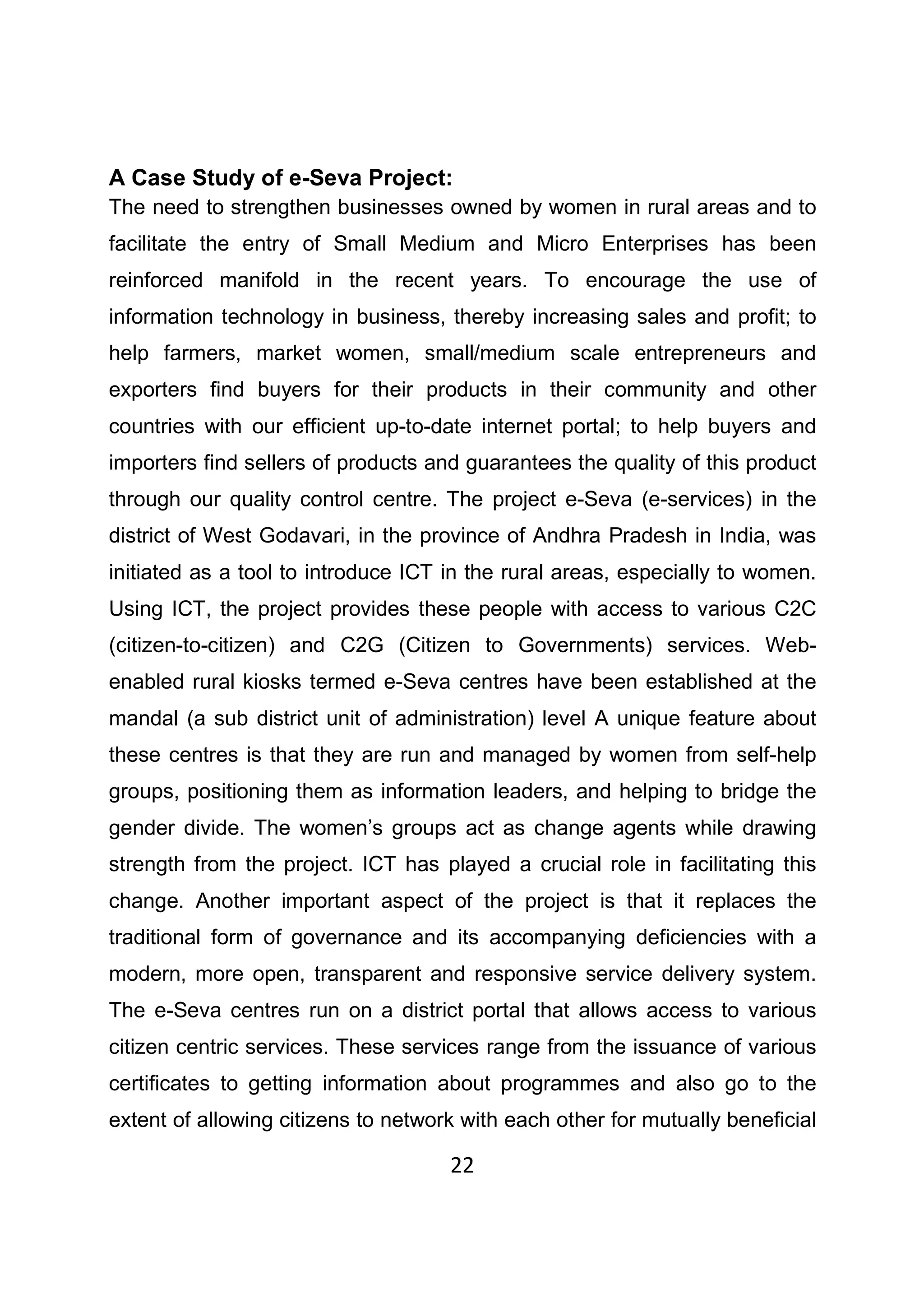 22
A Case Study of e-Seva Project:
The need to strengthen businesses owned by women in rural areas and to
facilitate the entry of Small Medium and Micro Enterprises has been
reinforced manifold in the recent years. To encourage the use of
information technology in business, thereby increasing sales and profit; to
help farmers, market women, small/medium scale entrepreneurs and
exporters find buyers for their products in their community and other
countries with our efficient up-to-date internet portal; to help buyers and
importers find sellers of products and guarantees the quality of this product
through our quality control centre. The project e-Seva (e-services) in the
district of West Godavari, in the province of Andhra Pradesh in India, was
initiated as a tool to introduce ICT in the rural areas, especially to women.
Using ICT, the project provides these people with access to various C2C
(citizen-to-citizen) and C2G (Citizen to Governments) services. Web-
enabled rural kiosks termed e-Seva centres have been established at the
mandal (a sub district unit of administration) level A unique feature about
these centres is that they are run and managed by women from self-help
groups, positioning them as information leaders, and helping to bridge the
gender divide. The women’s groups act as change agents while drawing
strength from the project. ICT has played a crucial role in facilitating this
change. Another important aspect of the project is that it replaces the
traditional form of governance and its accompanying deficiencies with a
modern, more open, transparent and responsive service delivery system.
The e-Seva centres run on a district portal that allows access to various
citizen centric services. These services range from the issuance of various
certificates to getting information about programmes and also go to the
extent of allowing citizens to network with each other for mutually beneficial
 
